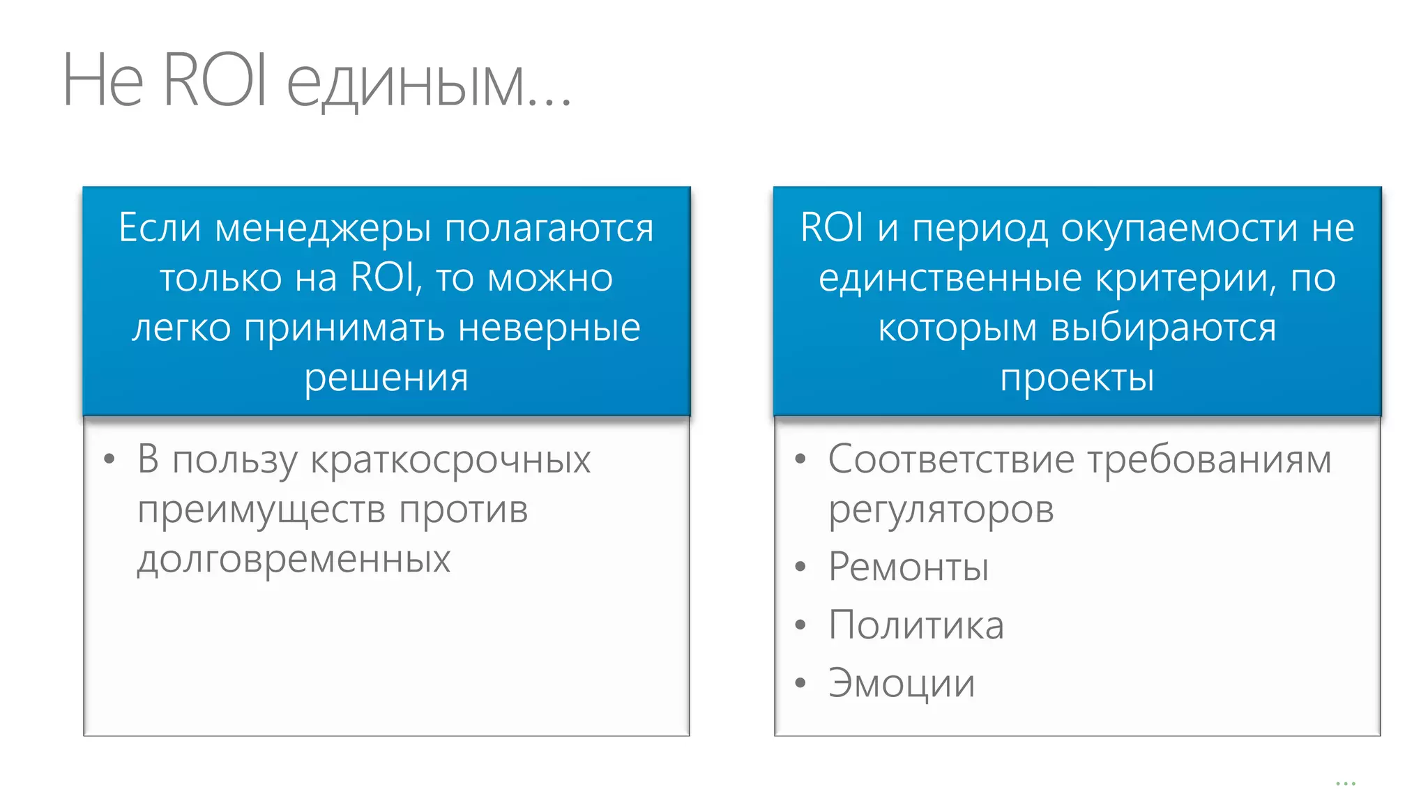 Не ROI единым…
Если менеджеры полагаются
только на ROI, то можно
легко принимать неверные
решения

• В пользу краткосрочных
преимуществ против
долговременных

1

ROI и период окупаемости не
единственные критерии, по
которым выбираются
проекты

• Соответствие требованиям
регуляторов
• Ремонты
• Политика
• Эмоции
…

 