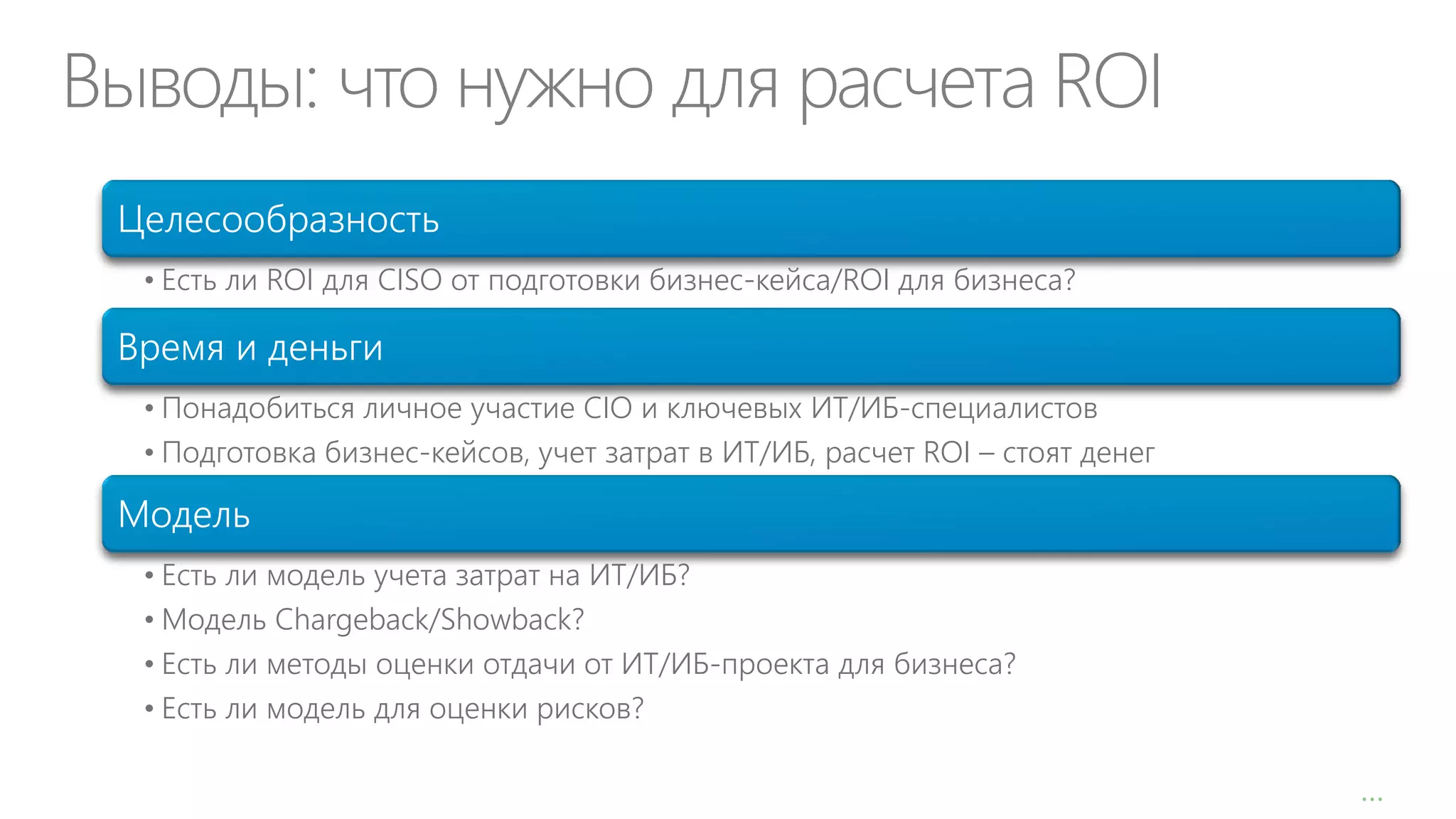 Выводы: что нужно для расчета ROI
Целесообразность
• Есть ли ROI для CISO от подготовки бизнес-кейса/ROI для бизнеса?

Время и деньги
• Понадобиться личное участие CIO и ключевых ИТ/ИБ-специалистов
• Подготовка бизнес-кейсов, учет затрат в ИТ/ИБ, расчет ROI – стоят денег

Модель
• Есть ли модель учета затрат на ИТ/ИБ?
• Модель Chargeback/Showback?
• Есть ли методы оценки отдачи от ИТ/ИБ-проекта для бизнеса?
• Есть ли модель для оценки рисков?
1

…

 