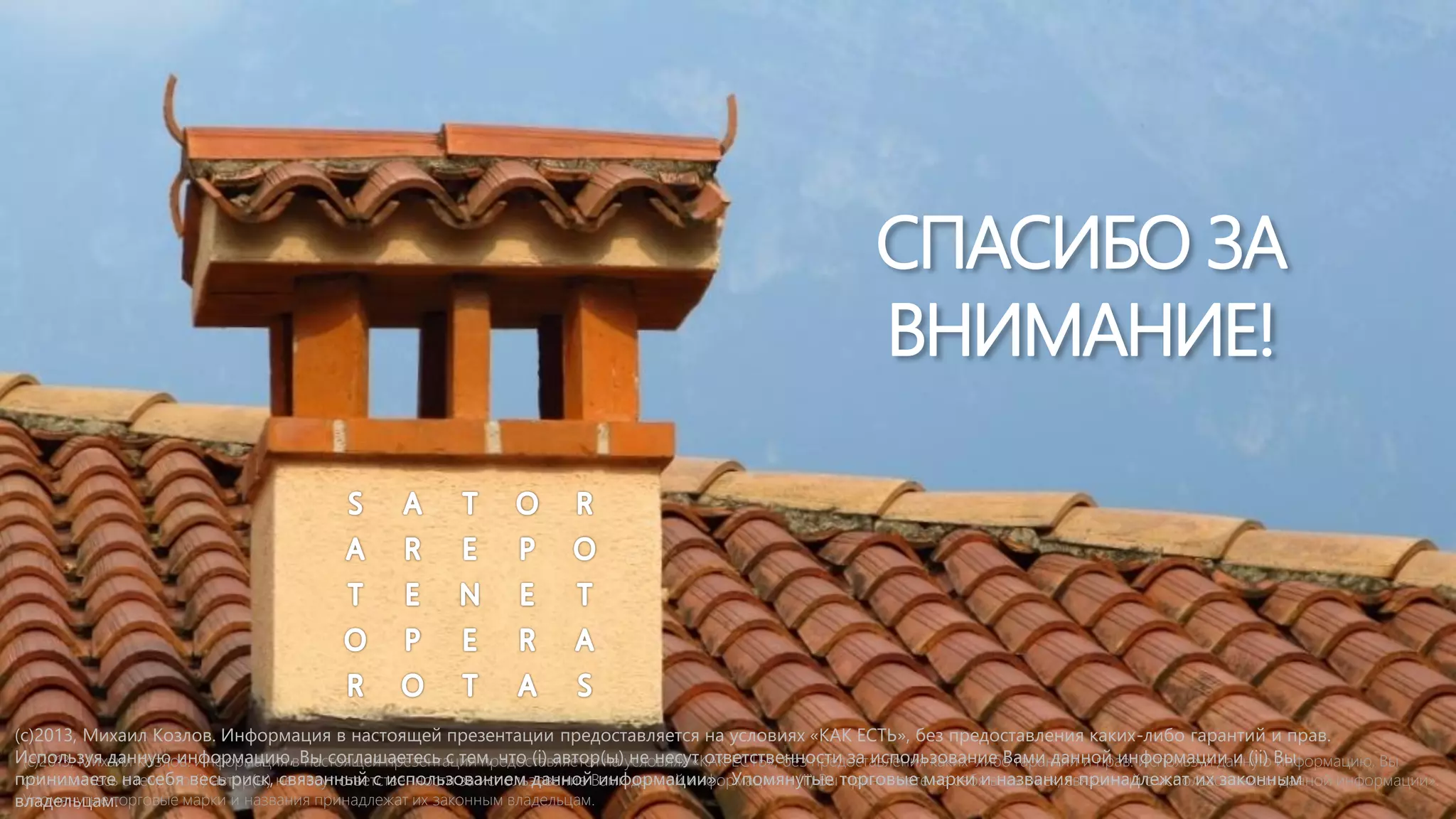 СПАСИБО ЗА
ВНИМАНИЕ!

(c)2013, Михаил Козлов. Информация в настоящей презентации предоставляется на условиях «КАК ЕСТЬ», без предоставления каких-либо гарантий и прав.
Используя данную информацию,вВы соглашаетесь с тем, что (i) автор(ы)условиях «КАК ЕСТЬ», без предоставления каких-либо гарантий и прав. Используя данную Вы
(c)2013, Михаил Козлов. Информация настоящей презентации предоставляется на не несут ответственности за использование Вами данной информации и (ii) информацию, Вы
принимаете на себя весь риск, не несут ответственности за использование Вами данной информации и (ii) Вы торговые марки ивесь риск, связанный с использованием данной информации».
соглашаетесь с тем, что (i) автор(ы) связанный с использованием данной информации». Упомянутые принимаете на себя названия принадлежат их законным
Упомянутые торговые марки и названия принадлежат их законным владельцам.
владельцам.

…

 
