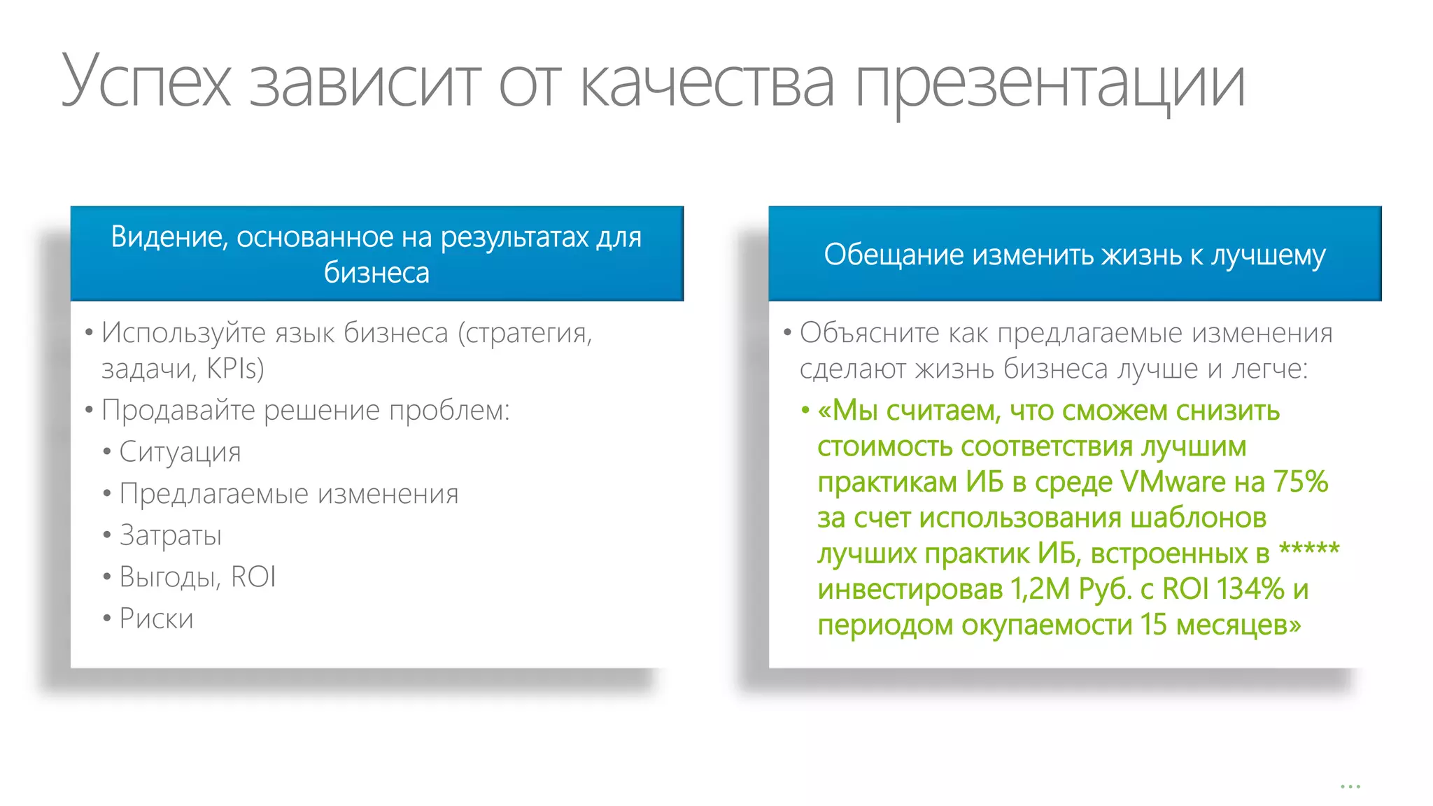 Успех зависит от качества презентации
Видение, основанное на результатах для
бизнеса
• Используйте язык бизнеса (стратегия,
задачи, KPIs)
• Продавайте решение проблем:
• Ситуация
• Предлагаемые изменения
• Затраты
• Выгоды, ROI
• Риски

Обещание изменить жизнь к лучшему
• Объясните как предлагаемые изменения
сделают жизнь бизнеса лучше и легче:
• «Мы считаем, что сможем снизить
стоимость соответствия лучшим
практикам ИБ в среде VMware на 75%
за счет использования шаблонов
лучших практик ИБ, встроенных в *****
инвестировав 1,2М Руб. с ROI 134% и
периодом окупаемости 15 месяцев»

…

 