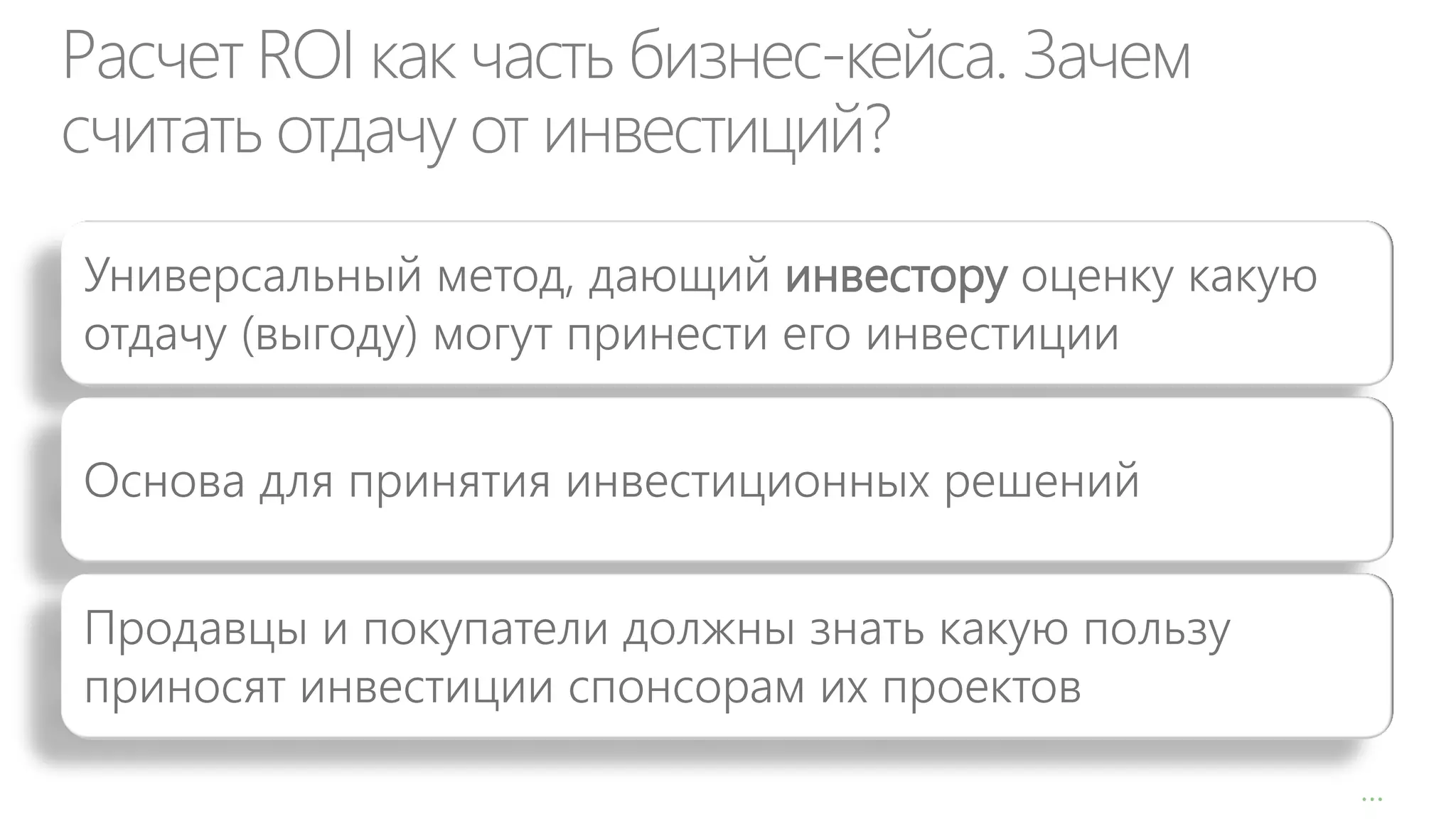 Расчет ROI как часть бизнес-кейса. Зачем
считать отдачу от инвестиций?
Универсальный метод, дающий инвестору оценку какую
отдачу (выгоду) могут принести его инвестиции
Основа для принятия инвестиционных решений
Продавцы и покупатели должны знать какую пользу
приносят инвестиции спонсорам их проектов
…

 