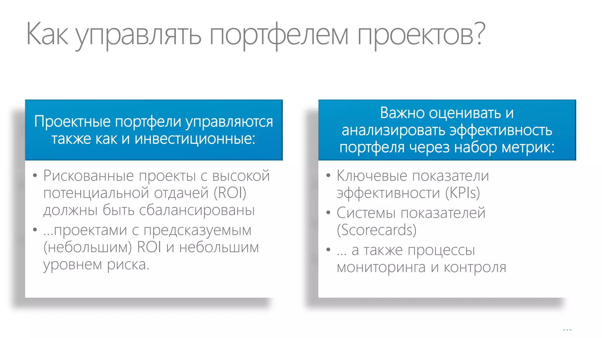 Как управлять портфелем проектов?
Проектные портфели управляются
также как и инвестиционные:
• Рискованные проекты с высокой
потенциальной отдачей (ROI)
должны быть сбалансированы
• …проектами с предсказуемым
(небольшим) ROI и небольшим
уровнем риска.

Важно оценивать и
анализировать эффективность
портфеля через набор метрик:

• Ключевые показатели
эффективности (KPIs)
• Системы показателей
(Scorecards)
• … а также процессы
мониторинга и контроля

…

 