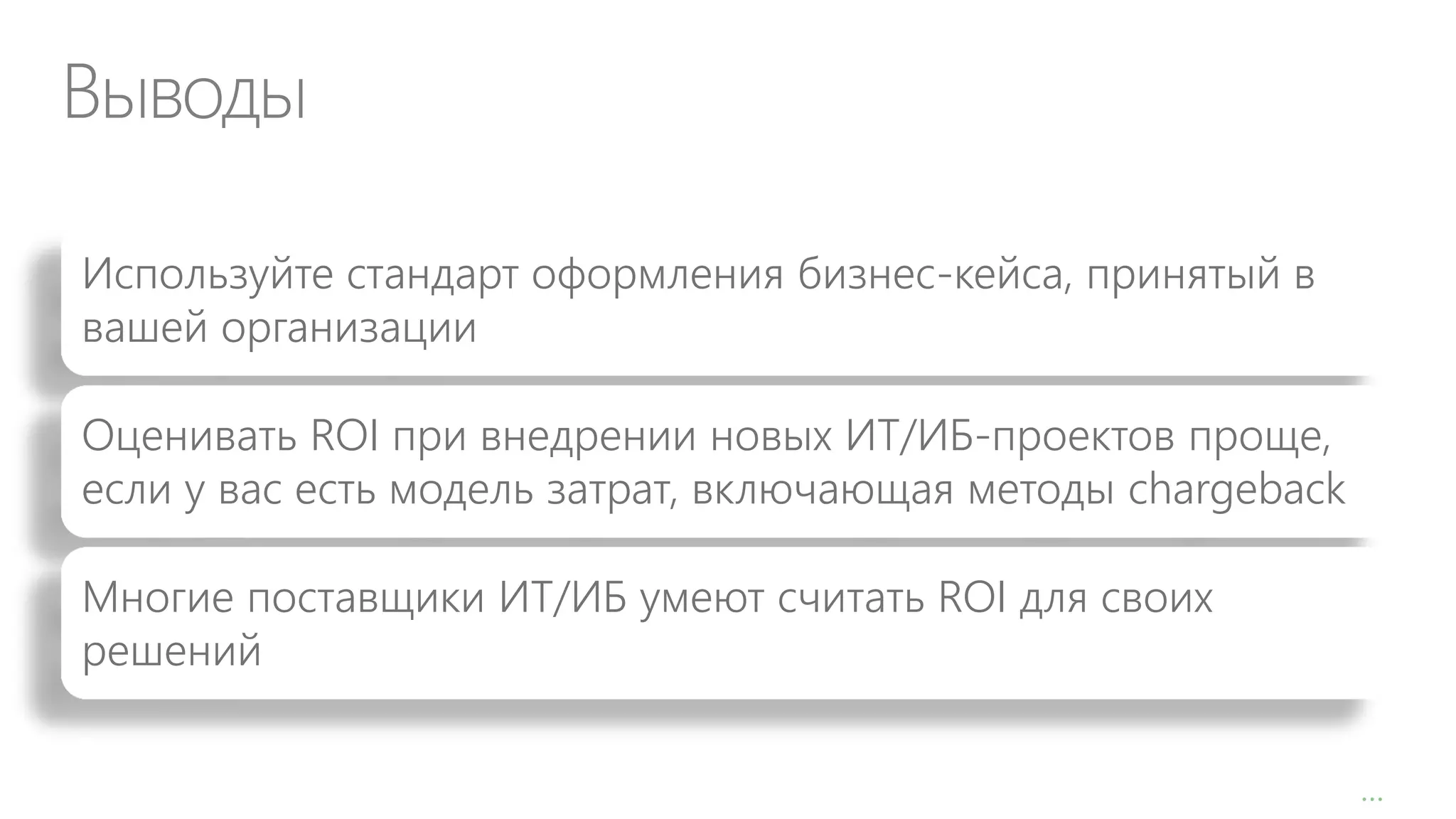 Выводы
Используйте стандарт оформления бизнес-кейса, принятый в
вашей организации
Оценивать ROI при внедрении новых ИТ/ИБ-проектов проще,
если у вас есть модель затрат, включающая методы chargeback
Многие поставщики ИТ/ИБ умеют считать ROI для своих
решений
…

 