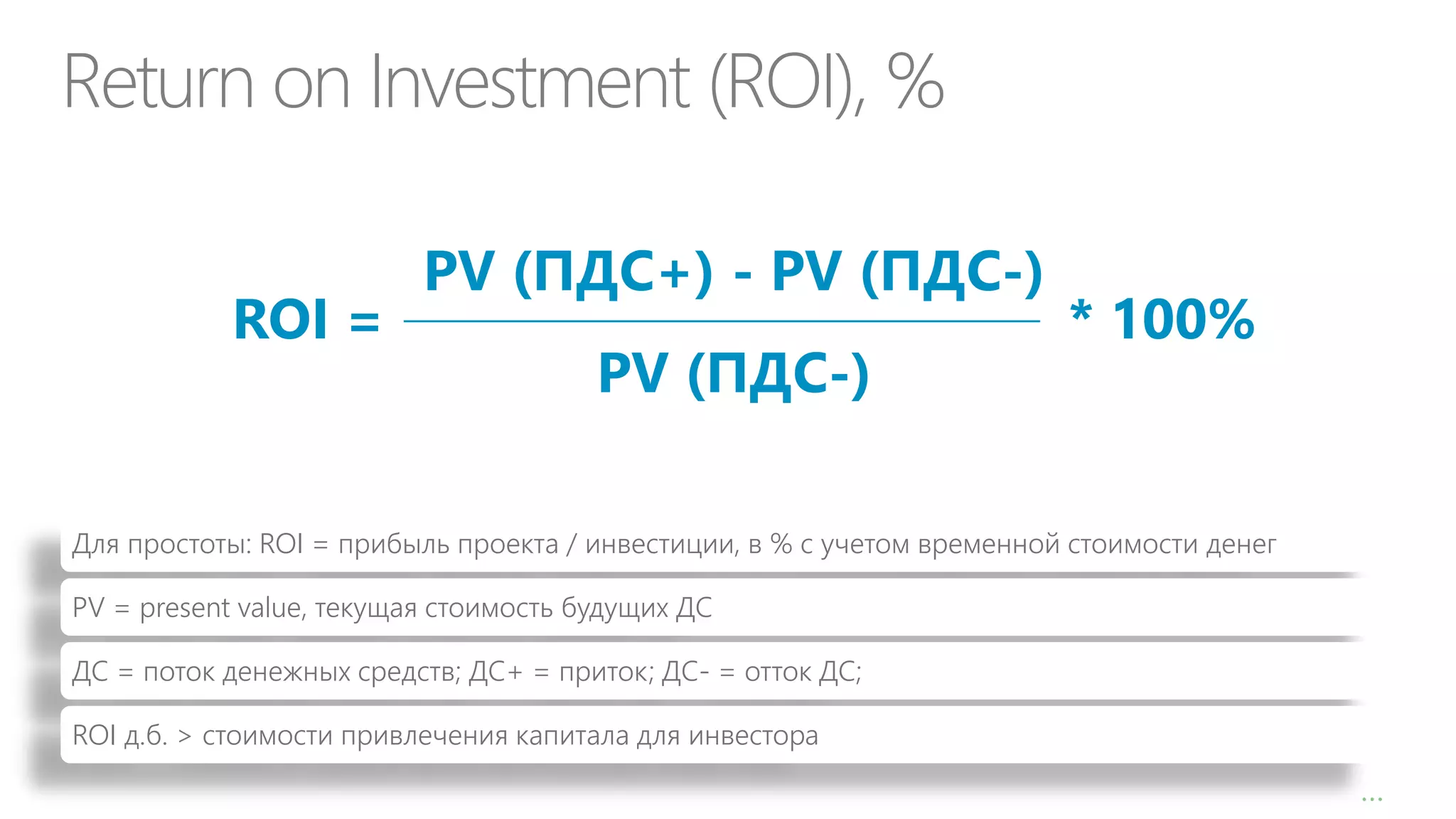 Return on Investment (ROI), %
ROI =

PV (ПДС+) - PV (ПДС-)
PV (ПДС-)

* 100%

Для простоты: ROI = прибыль проекта / инвестиции, в % с учетом временной стоимости денег
PV = present value, текущая стоимость будущих ДС
ДС = поток денежных средств; ДС+ = приток; ДС- = отток ДС;

ROI д.б. > стоимости привлечения капитала для инвестора
8

…

 