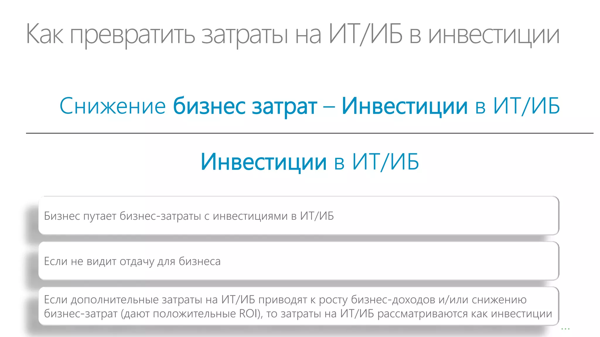 Как превратить затраты на ИТ/ИБ в инвестиции
Снижение бизнес затрат – Инвестиции в ИТ/ИБ

Инвестиции в ИТ/ИБ
Бизнес путает бизнес-затраты с инвестициями в ИТ/ИБ

Если не видит отдачу для бизнеса
Если дополнительные затраты на ИТ/ИБ приводят к росту бизнес-доходов и/или снижению
бизнес-затрат (дают положительные ROI), то затраты на ИТ/ИБ рассматриваются как инвестиции

…

 