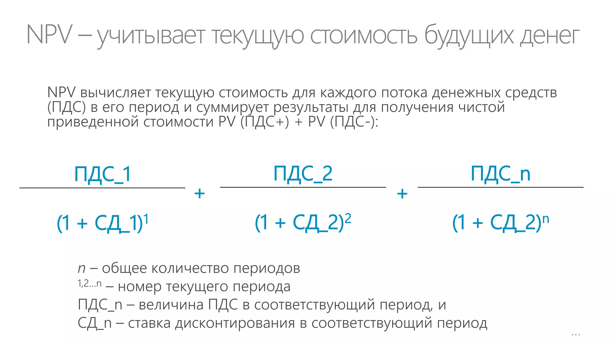 NPV – учитывает текущую стоимость будущих денег
NPV вычисляет текущую стоимость для каждого потока денежных средств
(ПДС) в его период и суммирует результаты для получения чистой
приведенной стоимости PV (ПДС+) + PV (ПДС-):

ПДС_1
(1 + СД_1)1

+

ПДС_2
(1 + СД_2)2

+

ПДС_n
(1 + СД_2)n

n – общее количество периодов
1,2…n – номер текущего периода
ПДС_n – величина ПДС в соответствующий период, и
СД_n – ставка дисконтирования в соответствующий период

…

 