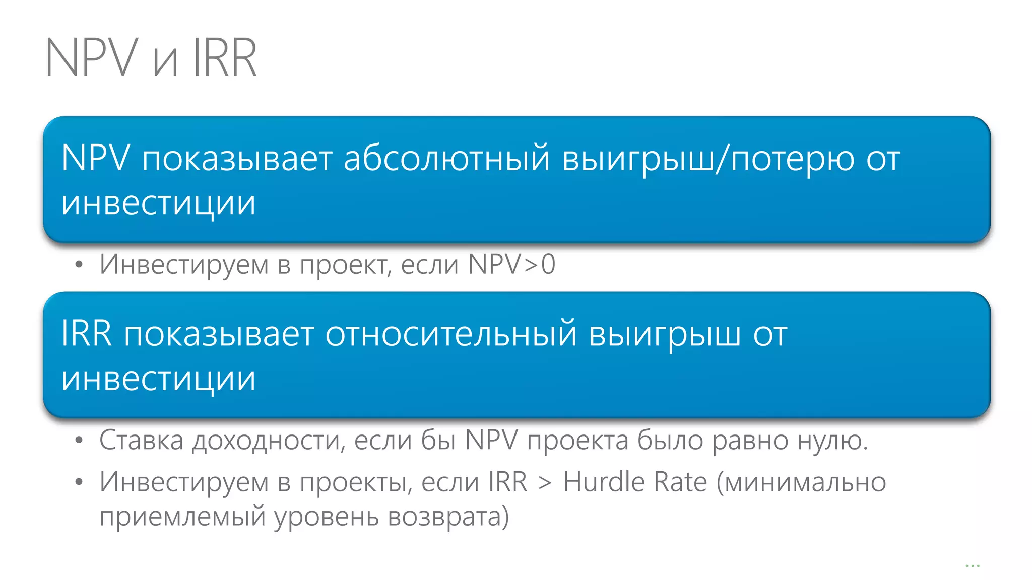NPV и IRR
NPV показывает абсолютный выигрыш/потерю от
инвестиции
• Инвестируем в проект, если NPV>0

IRR показывает относительный выигрыш от
инвестиции
• Ставка доходности, если бы NPV проекта было равно нулю.
• Инвестируем в проекты, если IRR > Hurdle Rate (минимально
приемлемый уровень возврата)
…

 