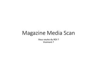 Magazine Media Scan 
Vous voulez du ROI ? 
Vraiment ? 
 