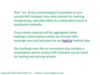 iPot® Inc. drives a technological innovation to
turn normal WiFi hotspots into radio stations
for hashtag broadcasting, operable either by
independent hosts or syndicated networks.
Cross-media contents will be aggregated under
hashtags and broadcast within an intimate WiFi
coverage area and accessed via our
hash.ly Android App.

Our hashtags-over-the-air ecosystem also
includes a marketplace where surplus WiFi
channels can be listed for leasing and earning
income.
Copyright 2013-2014 iPot® Inc. Contact: eyeaim@gmail.com

 