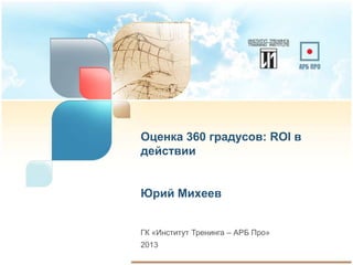 Оценка 360 градусов: ROI в
действии


Юрий Михеев


ГК «Институт Тренинга – АРБ Про»
2013
 