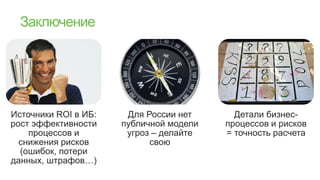 Источники ROI в ИБ:    Для России нет      Детали бизнес-
рост эффективности    публичной модели   процессов и рисков
    процессов и        угроз – делайте   = точность расчета
  снижения рисков           свою
  (ошибок, потери
данных, штрафов…)
 