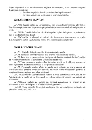 timpul deplasarii si sa nu deterioreze mijlocul de transport, in caz contrar raspund
disciplinar si material.
- Elevii nu angajaza discutii cu soferul in timpul mersului.
- Elevii nu vor circula in picioare in microbuzul scolar.
XVII. CONSILIUL ELEVILOR
Art.70.In fiecare unitate de invatamant de stat se constituie Consiliul elevilor ce
functioneaza pe baza unui regulament propriu si este structura consultativa si partener al
scolii.
Art.71.Prin Consiliul elevilor, elevii isi exprima opinia in legatura cu problemele
care ii afecteaza in mod direct.
Art.72.Consiliul profesoral al unitatii de invatamant desemneaza un cadru
didactic care va stabili legatura intre corpul profesoral si consiliul elevilor.
XVIII. DISPOZITII FINALE
Art. 73 Cadrele didactice sa aiba tinuta decenta in scoala.
Art.74. In incinta unitatilor scolare este interzis cu desavarsire fumatul.
Art.75. Prezentul regulament intra in vigoare de la data aprobarii lui in Consiliul
de Administratie si adus la cunostinta Consiliului Profesoral.
Art.76.Toate persoanele straine aflate in incinta scolii vor fi obligate sa respecte
acest regulament aflat la instruirea de la inceputul anului scolar.
Art.77. Persoanele straine aflate in scoala sunt obligate sa poarte ecuson de
identificate si sa prezinte elevului de serviciu pe scoala cartea de identitate pentru a fi
inregistrat intr-un registru special de vizitatori.
Art. 78.Autoritatile Administratiei Publice Locale colaboreaza cu Consiliul de
Administratie al scolii si cu Directorul in vederea atingerii obiectivelor unitatii de
invatamant.
Art.79.Scoala incheie cu parintii un contract educational in primul an de
invatamant si este valabil pana la sfarsitul ciclului gimnazial.
Art.80. Toate prevederile acestui regulament vin sa completeze, in functie de
specificul scolii, R.O.F.U.I.P.S.
11
 