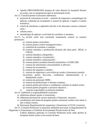 • Aproba ORGANIGRAMA propusa de catre director la inceputul fiecarui
an scolar, care se inregistreaza apoi la secretariatul scolii;
Art.12. Consiliul pentru Curriculum elaboreaza:
• proiectul de curriculum al scolii – normele de respectare a metodologiei de
aplicare a planului de invatamant si masuri de aplicare a legilor si actelor
normative;
• criterii de clasificare a optiunilor elevilor si de intocmire corecta a schemei
orare ;
• schema orara ;
• metodologia de aplicare a activitatii de consiliere si orientare.
Art.13. La nivelul scolii sunt constituite urmatoarele comisii cu caracter
permanent :
a) comisia pentru curriculum ;
b) comisia pentru control managerial intern ;
c) comitetul de securitate si sanatate ;
d) comisia metodica a profesorilor alcatuita din doua parti : REAL si
UMAN;
e) comisia metodica a dirigintilor ;
f) comisia metodica a invatatorilor ;
g) comisia metodica a educatoarelor ;
h) comisia pentru acordarea burselor,rechizitelor si EURO 200;
i) comisia de selectionare a documentelor si arhivare ;
j) comisia de inventariere ;
k) comisia de asigurare a calitatii ;
l) comisia de organizare a serviciului pe scoala si intocmirea orarului;
m) comisia pentru frecventa, combaterea absenteismului si a
abandonului scolar ;
n) comisia de gestionare SIIIR ;
o) comisia de perfectionare si formare continua ;
p) comisia pentru prevenirea si combaterea violentei in mediul scolar ;
q) comisia pentru programe si proiecte educative ;
r) comisia responsabila cu protectia mediului.
Art.14. Atributiile si responsabilitatile comisiilor :
a) elaboreaza planuri anuale si semestriale ;
b) elaboreaza proiectul de resurse materiale si financiare necesare ;
c) coordoneaza activitatea de pregatire pentru concursuri scolare, teze unice si
alte evaluari externe.
d) Intocmeste Regulamentul de organizare si functionare al CEAC.(comisia)
Art.15. Consiliul Profesoral isi pastreaza atributiile prevazute in Regulamentul de
Organizare si Functionare a Unitatilor de Invatamant Preuniversitar de Stat.
- Cadrele didactice participa la Consiliul Profesoral acolo unde declara la
inceputul anului scolar ca are norma de baza.
3
 