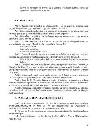 - Elevul si parintele au dreptul de a contesta evaluarea curenta numai cu
aprobarea Consiliului Profesoral.
4. CURRICULUM
Atr.16. Scoala, prin Consiliul de Administratie , isi va constitui schema orara
proprie in functie de ,,personalitatea ‘’ pe care vrea sa si-o creeze.
Activitatea instructiv-educativa in gradinite se desfasoara pe baza unui orar care
respecta prevederile planului de invatamant pentru grupa respectiva
Activitatea clasei pregatitoare se desfasoara dupa un orar ce respecta prevederile
din Planul Cadru aprobat de MECS.
Art.17. Scoala va decide numarul de ore pentru disciplinele obligatorii (in cazul
existentei plajelor orare 1-2 ore) si cele optionale in functie de :
- interesele elevilor ;
- interesele parintilor.
- necesitatile comunitatii locale.
Art.18. Numarul total de ore din schema orara stabilita de scoala nu va depasi
numarul minim de ore pe saptamana indicat in Planul Cadru aprobat de MECS.
- Elevii vor studia disciplina Religie pe baza cererilor depuse de parinti sau
tutori.
Art.19. Consiliul pentru Curriculum va elabora un proiect curricular (aprobat de
Consiliul Profesoral) prin care se stabileste oferta curriculara a scolii (trunchi comun ;
discipline optionale ; finalitati si obiective ale scolii ; metodologia de evaluare ; criterii
de selectie).
Art.20. Oferta scolii pentru anul scolar urmator va fi facuta public si prezentata
elevilor si parintilor pana la data de 25 februarie din anul scolar curent.
Art.21. Pana la 25 februarie fiecare invatator si diriginte va organiza o sedinta
comuna parinti-elevi-profesori in care acestia vor prezenta in scris optiunea pentru anul
scolar urmator,iar parintii si elevii vor alege pe baza de semnatura.
-Cadrele didactice solicitante vor depune suportul de curs si programa de optional
in vederea analizarii, avizarii in Comisia pentru Curriculum si trimiterea la ISJ Giurgiu
pentru aprobare.
5. EVALUAREA REZULTATELOR ELEVILOR
Art.22.a) Evaluarea rezultatelor elevilor la invatatura se realizeaza conform
art.184,185,186,187,188,189 pana la 195 din Regulamentul de Organizare si
Functionare a Unitatilor de Invatamant Preuniversitar de Stat.
b) Parintii au dreptul sa primeasca informatii numai referitor la situatia scolara a
propriilor copii.
c) Evaluarea Nationala se face la clasele aII-a, a IV-a, a VI-a a VIII-a conform
metodologiei.
4
 