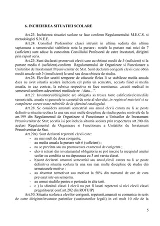 6. INCHEIEREA SITUATIEI SCOLARE
Art.23. Incheierea situatiei scolare se face conform Regulamentului M.E.C.S. si
metodologiei S.N.E.E.
Art.24. Consiliul Profesorilor clasei intrunit in ultima sedinta din ultima
saptamana a semestrului stabileste nota la purtare : notele la purtare mai mici de 7
(suficient) sunt aduse la cunostinta Consiliului Profesoral de catre invatatori, diriginti
prin raport scris.
Art.25. Sunt declarati promovati elevii care au obtinut medii de 5 (suficient) si la
purtare media 6 (suficient).conform Regulamentului de Organizare si Functionare a
Unitatilor de Invatamant Preuniversitar de Stat. Sunt declarati corigenti elevii care obtin
medii anuale sub 5 (insuficient) la unul sau doua obiecte de studiu.
Art.26. Elevilor scutiti temporar de educatie fizica li se stabileste media anuala
daca au avut situatia scolara incheiata cel putin un semestru, aceasta fiind si media
anuala; in caz contrar, la rubrica respectiva se face mentiunea: ,,scutit medical in
semestrul conform adeverintei medicale nr / data…”.
Art.27. Invatatorul/dirigintele are obligatia sa treaca toate calificativele/mediile
semestriale, anuale si generale in carnetul de note al elevului ,in registrul matricol si sa
completeze corect toate rubricile de la sfarsitul catalogului.
Art.28. Se considera amanati semestrial sau anual elevii carora nu li se poate
definitiva situatia scolara la una sau mai multe discipline de studiu pentru motivele de la
art.199 din Regulamentul de Organizare si Functionare a Unitatilor de Invatamant
Preuniversitar de Stat; acestia isi pot incheia situatia scolara prin respectarea art.200 din
acelasi Regulamentul de Organizare si Functionare a Unitatilor de Invatamant
Preuniversitar de Stat.
Art.29a). Sunt declarati repetenti elevii care:
- au mai mult de doua corigente;
- au media anuala la purtare sub 6 (suficient) ;
- nu se prezinta sau nu promoveaza examenul de corigenta ;
- elevii retrasi din invatamantul obligatoriu se pot inscrie la inceputul anului
scolar cu conditia sa nu depaseaca cu 3 ani varsta clasei.
- b)sunt declarati amanati semestrial sau anual,elevii carora nu li se poate
definitiva situatia scolara la una sau mai multe discipline de studiu din
urmatoarele motive :
- au absentat nemotivat sau motivat la 50% din numarul de ore de curs
prevazut intr-un semestru.
- au urmat studiile pentru o perioada in alte tarii.
- c ) la sfarsitul clasei I elevii nu pot fi lasati repetenti si nici elevii clasei
pregatitoare( conf.art.202 din ROFUIP)
Art.30. Situatia scolara a elevilor corigenti, repetenti,amanati se comunica in scris
de catre diriginte/invatator parintilor (sustinatorilor legali) in cel mult 10 zile de la
5
 