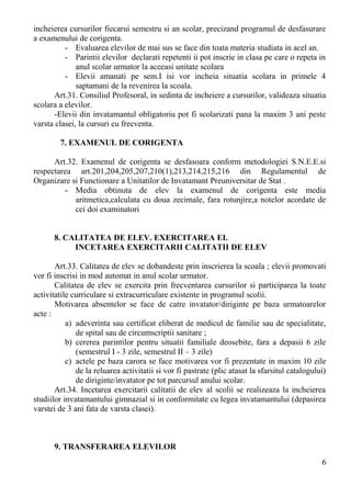incheierea cursurilor fiecarui semestru si an scolar, precizand programul de desfasurare
a examenului de corigenta.
- Evaluarea elevilor de mai sus se face din toata materia studiata in acel an.
- Parintii elevilor declarati repetenti ii pot inscrie in clasa pe care o repeta in
anul scolar urmator la aceeasi unitate scolara
- Elevii amanati pe sem.I isi vor incheia situatia scolara in primele 4
saptamani de la revenirea la scoala.
Art.31. Consiliul Profesoral, in sedinta de incheiere a cursurilor, valideaza situatia
scolara a elevilor.
-Elevii din invatamantul obligatoriu pot fi scolarizati pana la maxim 3 ani peste
varsta clasei, la cursuri cu frecventa.
7. EXAMENUL DE CORIGENTA
Art.32. Examenul de corigenta se desfasoara conform metodologiei S.N.E.E.si
respectarea art.201,204,205,207,210(1),213,214,215,216 din Regulamentul de
Organizare si Functionare a Unitatilor de Invatamant Preuniversitar de Stat .
- Media obtinuta de elev la examenul de corigenta este media
aritmetica,calculata cu doua zecimale, fara rotunjire,a notelor acordate de
cei doi examinatori
8. CALITATEA DE ELEV. EXERCITAREA EI.
INCETAREA EXERCITARII CALITATII DE ELEV
Art.33. Calitatea de elev se dobandeste prin inscrierea la scoala ; elevii promovati
vor fi inscrisi in mod automat in anul scolar urmator.
Calitatea de elev se exercita prin frecventarea cursurilor si participarea la toate
activitatile curriculare si extracurriculare existente in programul scolii.
Motivarea absentelor se face de catre invatator/diriginte pe baza urmatoarelor
acte :
a) adeverinta sau certificat eliberat de medicul de familie sau de specialitate,
de spital sau de circumscriptii sanitare ;
b) cererea parintilor pentru situatii familiale deosebite, fara a depasii 6 zile
(semestrul I - 3 zile, semestrul II – 3 zile)
c) actele pe baza carora se face motivarea vor fi prezentate in maxim 10 zile
de la reluarea activitatii si vor fi pastrate (plic atasat la sfarsitul catalogului)
de diriginte/invatator pe tot parcursul anului scolar.
Art.34. Incetarea exercitarii calitatii de elev al scolii se realizeaza la incheierea
studiilor invatamantului gimnazial si in conformitate cu legea invatamantului (depasirea
varstei de 3 ani fata de varsta clasei).
9. TRANSFERAREA ELEVILOR
6
 