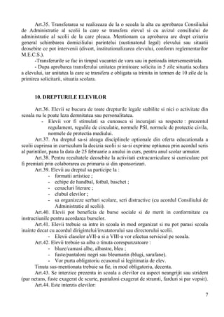 Art.35. Transferarea se realizeaza de la o scoala la alta cu aprobarea Consiliului
de Administratie al scolii la care se transfera elevul si cu avizul consiliului de
administratie al scolii de la care pleaca. Mentionam ca aprobarea are drept criteriu
general schimbarea domiciliului parintelui (sustinatorul legal) elevului sau situatii
deosebite ce pot intervenii (divort, institutionalizarea elevului, conform reglementarilor
M.E.C.S.).
-Transferurile se fac in timpul vacantei de vara sau in perioada intersemestriala.
- Dupa aprobarea transferului unitatea primitoare solicita in 5 zile situatia scolara
a elevului, iar unitatea la care se transfera e obligata sa trimita in termen de 10 zile de la
primirea solicitarii, situatia scolara.
10. DREPTURILE ELEVILOR
Art.36. Elevii se bucura de toate drepturile legale stabilite si nici o activitate din
scoala nu le poate leza demnitatea sau personalitatea.
- Elevii vor fi stimulati sa cunoasca si incurajati sa respecte : prezentul
regulament, regulile de circulatie, normele PSI, normele de protectie civila,
normele de protectia mediului.
Art.37. Au dreptul sa-si aleaga disciplinele optionale din oferta educationala a
scolii cuprinsa in curriculum la decizia scolii si sa-si exprime optiunea prin acordul scris
al parintilor, pana la data de 25 februarie a anului in curs, pentru anul scolar urmator.
Art.38. Pentru rezultatele deosebite la activitati extracurriculare si curriculare pot
fi premiati prin colaborarea cu primaria si din sponsorizari.
Art.39. Elevii au dreptul sa participe la :
- formatii artistice ;
- echipe de handbal, fotbal, baschet ;
- cenacluri literare ;
- clubul elevilor ;
- sa organizeze serbari scolare, seri distractive (cu acordul Consiliului de
Administratie al scolii).
Art.40. Elevii pot beneficia de burse sociale si de merit in conformitate cu
instructiunile pentru acordarea burselor.
Art.41. Elevii trebuie sa intre in scoala in mod organizat si nu pot parasi scoala
inainte decat cu acordul dirigintelui/invatatorului sau directorului scolii.
- Elevii claselor aVII-a si a VIII-a vor efectua serviciul pe scoala.
Art.42. Elevii trebuie sa aiba o tinuta corespunzatoare :
- bluze/camasi albe, albastre, bleu ;
- fuste/pantaloni negri sau bleumarin (blugi, sarafane).
- Vor purta obligatoriu ecusonul si legitimatia de elev.
Tinuta sus-mentionata trebuie sa fie, in mod obligatoriu, decenta.
Art.43. Se interzice prezenta in scoala a elevilor cu aspect neangrijit sau strident
(par netuns, fuste exagerat de scurte, pantaloni exagerat de stramti, farduri si par vopsit).
Art.44. Este interzis elevilor:
7
 