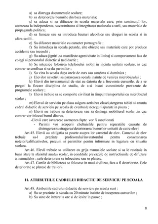 a) sa distruga documentele scolare;
b) sa deterioreze bunurile din baza materiala;
c) sa aduca si sa difuzeze in scoala materiale care, prin continutul lor,
atenteaza la independenta, suveranitatea si integritatea nationala a tarii, sau materiale de
propaganda politica;
d) sa fumeze sau sa introduca bauturi alcoolice sau droguri in scoala si in
afara scolii .
e) Sa difuzeze materiale cu caracter pornografic ;
f) Sa introduca in scoala petarde, alte obiecte sau materiale care pot produce
accidente sau incendii ;
g) Sa aduca jigniri ,sa manifeste agresivitate in limbaj si comportament fata de
colegi si personalul didactic si nedidactic ;
h) Se interzice folosirea telefonului mobil in incinta unitatii scolare, in caz
contrar se confisca si se da parintilor ;
i) Sa vina la scoala dupa orele de curs sau sambata si duminica ;
j) Elevilor navetisti sa paraseasca scoala inainte de venirea microbuzului ;
k) Elevii din invatamantul de stat au datoria de a frecventa cursurile, de a se
pregati la fiecare disciplina de studiu, de a-si insusi cunostintele prevazute de
programele scolare ;
l) Elevii trebuie sa se comporte civilizat in timpul transportului cu microbuzul
scolar ;
m) Elevul de serviciu pe clasa asigura aerisirea clasei,stergerea tablei si anunta
cadrul didactic de serviciu pe scoala de eventuale nereguli aparute in pauza ;
n) Elevii nu trebuie sa deterioreze sau sa distruga mobilierul scolar ,in caz
contrar vor inlocui bunul distrus.
-Elevii care savarsesc asemenea fapte vor fi sanctionati
- Parintii vor acoperii cheltuielile pentru reparatiile cauzate de
distrugerea/sustragerea/deteriorarea bunurilor unitatii de catre elevi
Art.45. Elevii au obligatia sa poarte asupra lor carnetul de elev. Carnetul de elev
trebuie sa-l prezinte profesorului/invatatorului pentru consemnarea
notelor/calificativelor, precum si parintilor pentru informare in legatura cu situatia
scolara.
Art.46. Elevii trebuie sa utilizeze cu grija manualele scolare si sa le restituie in
buna stare la sfarsitul anului scolar, in conditiile prevazute de instructiunile de difuzare
a manualelor ; cele deteriorate se inlocuiesc sau se platesc.
Art.47. Cartile de biblioteca se folosesc in mod civilizat, fara a fi deteriorate. Cele
deteriorate se platesc de trei ori.
11. ATRIBUTIILE CADRULUI DIDACTIC DE SERVICIU PE SCOALA
Art.48. Atributiile cadrului didactic de serviciu pe scoala sunt :
a) Sa se prezinte la scoala cu 20 minute inainte de inceperea cursurilor ;
b) Sa sune de intrare la ore si de iesire in pauze ;
8
 