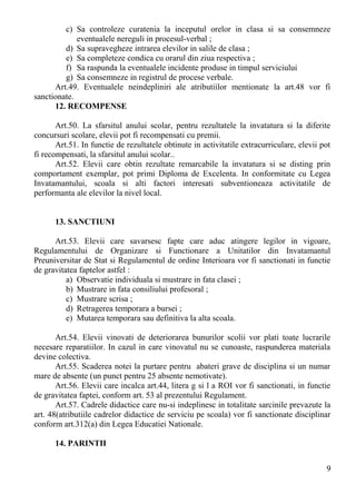 c) Sa controleze curatenia la inceputul orelor in clasa si sa consemneze
eventualele nereguli in procesul-verbal ;
d) Sa supravegheze intrarea elevilor in salile de clasa ;
e) Sa completeze condica cu orarul din ziua respectiva ;
f) Sa raspunda la eventualele incidente produse in timpul serviciului
g) Sa consemneze in registrul de procese verbale.
Art.49. Eventualele neindepliniri ale atributiilor mentionate la art.48 vor fi
sanctionate.
12. RECOMPENSE
Art.50. La sfarsitul anului scolar, pentru rezultatele la invatatura si la diferite
concursuri scolare, elevii pot fi recompensati cu premii.
Art.51. In functie de rezultatele obtinute in activitatile extracurriculare, elevii pot
fi recompensati, la sfarsitul anului scolar..
Art.52. Elevii care obtin rezultate remarcabile la invatatura si se disting prin
comportament exemplar, pot primi Diploma de Excelenta. In conformitate cu Legea
Invatamantului, scoala si alti factori interesati subventioneaza activitatile de
performanta ale elevilor la nivel local.
13. SANCTIUNI
Art.53. Elevii care savarsesc fapte care aduc atingere legilor in vigoare,
Regulamentului de Organizare si Functionare a Unitatilor din Invatamantul
Preuniversitar de Stat si Regulamentul de ordine Interioara vor fi sanctionati in functie
de gravitatea faptelor astfel :
a) Observatie individuala si mustrare in fata clasei ;
b) Mustrare in fata consiliului profesoral ;
c) Mustrare scrisa ;
d) Retragerea temporara a bursei ;
e) Mutarea temporara sau definitiva la alta scoala.
Art.54. Elevii vinovati de deteriorarea bunurilor scolii vor plati toate lucrarile
necesare reparatiilor. In cazul in care vinovatul nu se cunoaste, raspunderea materiala
devine colectiva.
Art.55. Scaderea notei la purtare pentru abateri grave de disciplina si un numar
mare de absente (un punct pentru 25 absente nemotivate).
Art.56. Elevii care incalca art.44, litera g si l a ROI vor fi sanctionati, in functie
de gravitatea faptei, conform art. 53 al prezentului Regulament.
Art.57. Cadrele didactice care nu-si indeplinesc in totalitate sarcinile prevazute la
art. 48(atributiile cadrelor didactice de serviciu pe scoala) vor fi sanctionate disciplinar
conform art.312(a) din Legea Educatiei Nationale.
14. PARINTII
9
 
