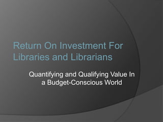 Return On Investment For Libraries and Librarians Quantifying and Qualifying Value In a Budget-Conscious World 