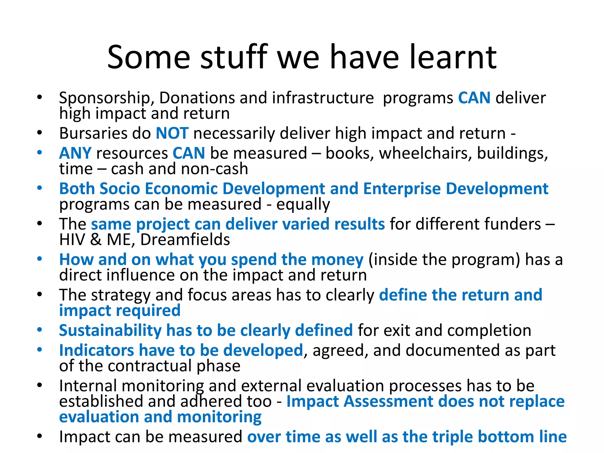 Some stuff we have learnt
• Sponsorship, Donations and infrastructure programs CAN deliver
  high impact and return
• Bursaries do NOT necessarily deliver high impact and return -
• ANY resources CAN be measured – books, wheelchairs, buildings,
  time – cash and non-cash
• Both Socio Economic Development and Enterprise Development
  programs can be measured - equally
• The same project can deliver varied results for different funders –
  HIV & ME, Dreamfields
• How and on what you spend the money (inside the program) has a
  direct influence on the impact and return
• The strategy and focus areas has to clearly define the return and
  impact required
• Sustainability has to be clearly defined for exit and completion
• Indicators have to be developed, agreed, and documented as part
  of the contractual phase
• Internal monitoring and external evaluation processes has to be
  established and adhered too - Impact Assessment does not replace
  evaluation and monitoring
• Impact can be measured over time as well as the triple bottom line
 
