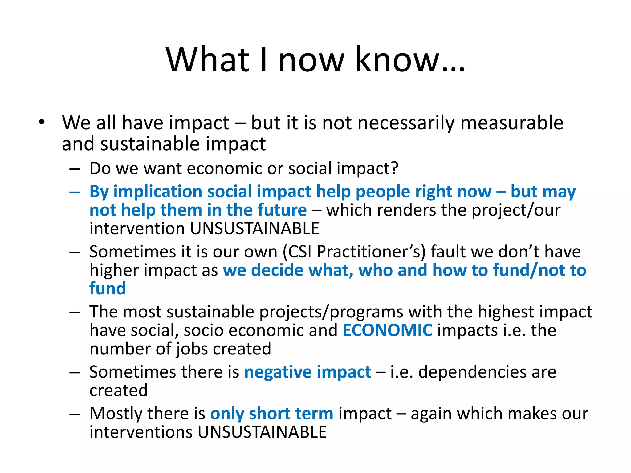 What I now know…
• We all have impact – but it is not necessarily measurable
  and sustainable impact
   – Do we want economic or social impact?
   – By implication social impact help people right now – but may
     not help them in the future – which renders the project/our
     intervention UNSUSTAINABLE
   – Sometimes it is our own (CSI Practitioner’s) fault we don’t have
     higher impact as we decide what, who and how to fund/not to
     fund
   – The most sustainable projects/programs with the highest impact
     have social, socio economic and ECONOMIC impacts i.e. the
     number of jobs created
   – Sometimes there is negative impact – i.e. dependencies are
     created
   – Mostly there is only short term impact – again which makes our
     interventions UNSUSTAINABLE
 