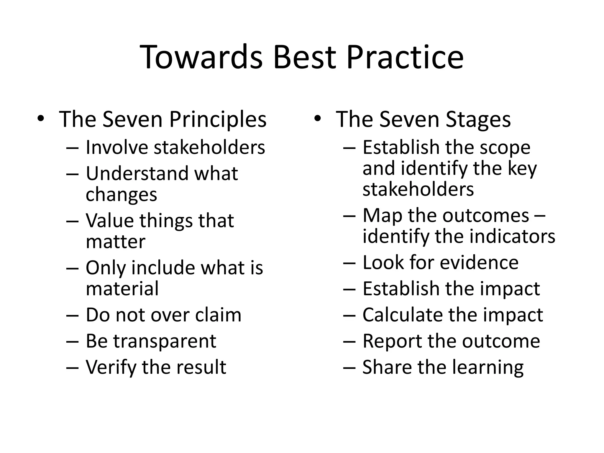 Towards Best Practice
• The Seven Principles     • The Seven Stages
  – Involve stakeholders     – Establish the scope
  – Understand what            and identify the key
    changes                    stakeholders
  – Value things that        – Map the outcomes –
    matter                     identify the indicators
  – Only include what is     – Look for evidence
    material                 – Establish the impact
  – Do not over claim        – Calculate the impact
  – Be transparent           – Report the outcome
  – Verify the result        – Share the learning
 