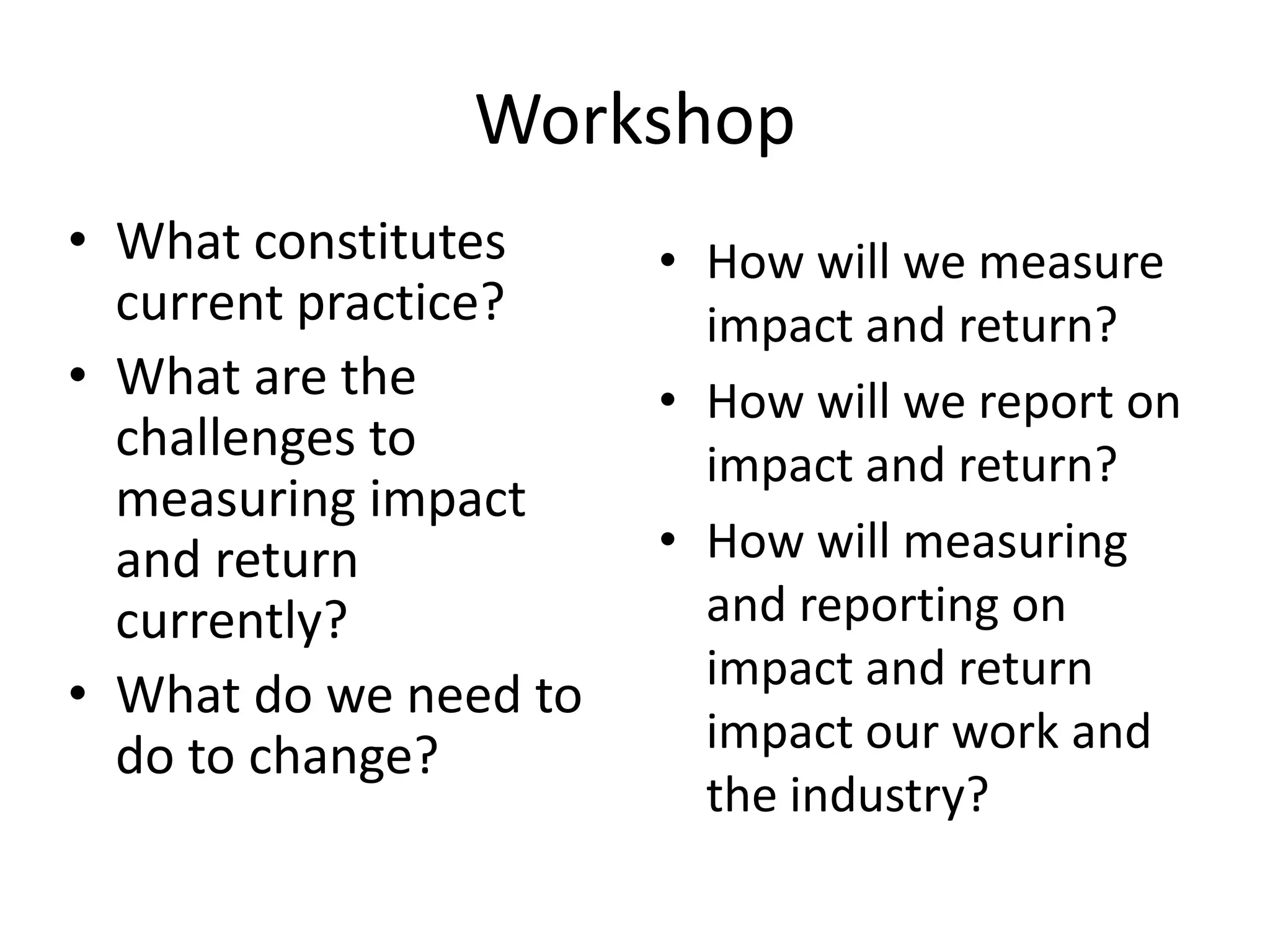 Workshop
• What constitutes     • How will we measure
  current practice?      impact and return?
• What are the         • How will we report on
  challenges to          impact and return?
  measuring impact
  and return           • How will measuring
  currently?             and reporting on
                         impact and return
• What do we need to
  do to change?          impact our work and
                         the industry?
 