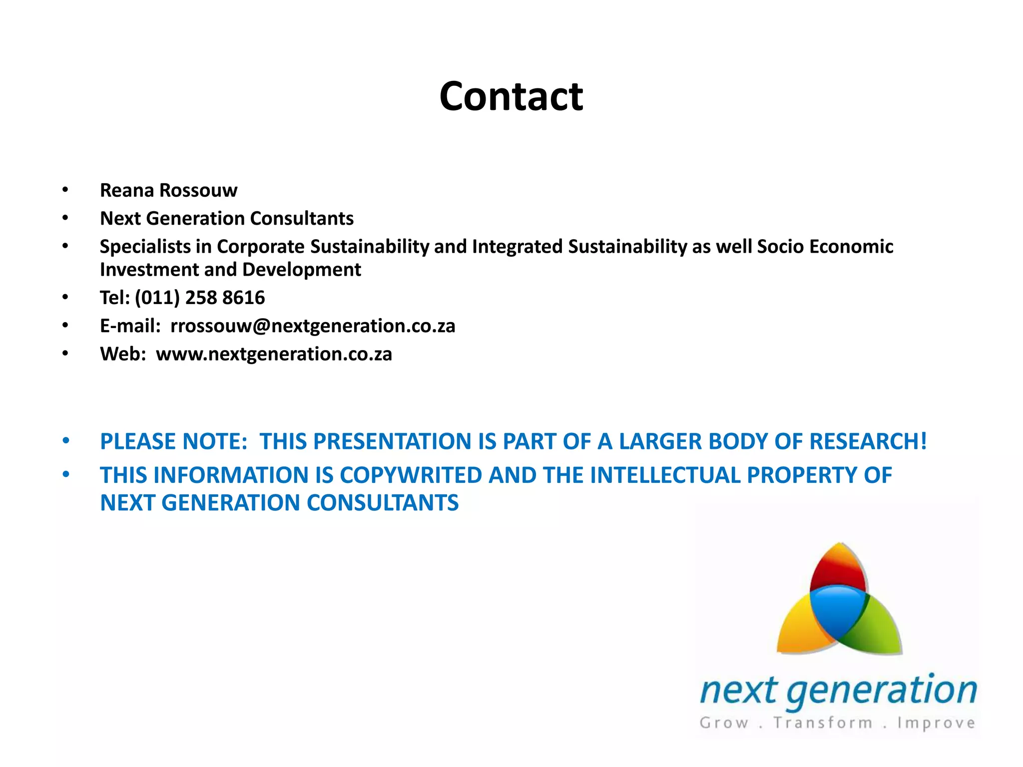 Contact
•   Reana Rossouw
•   Next Generation Consultants
•   Specialists in Corporate Sustainability and Integrated Sustainability as well Socio Economic
    Investment and Development
•   Tel: (011) 258 8616
•   E-mail: rrossouw@nextgeneration.co.za
•   Web: www.nextgeneration.co.za



•   PLEASE NOTE: THIS PRESENTATION IS PART OF A LARGER BODY OF RESEARCH!
•   THIS INFORMATION IS COPYWRITED AND THE INTELLECTUAL PROPERTY OF
    NEXT GENERATION CONSULTANTS
 