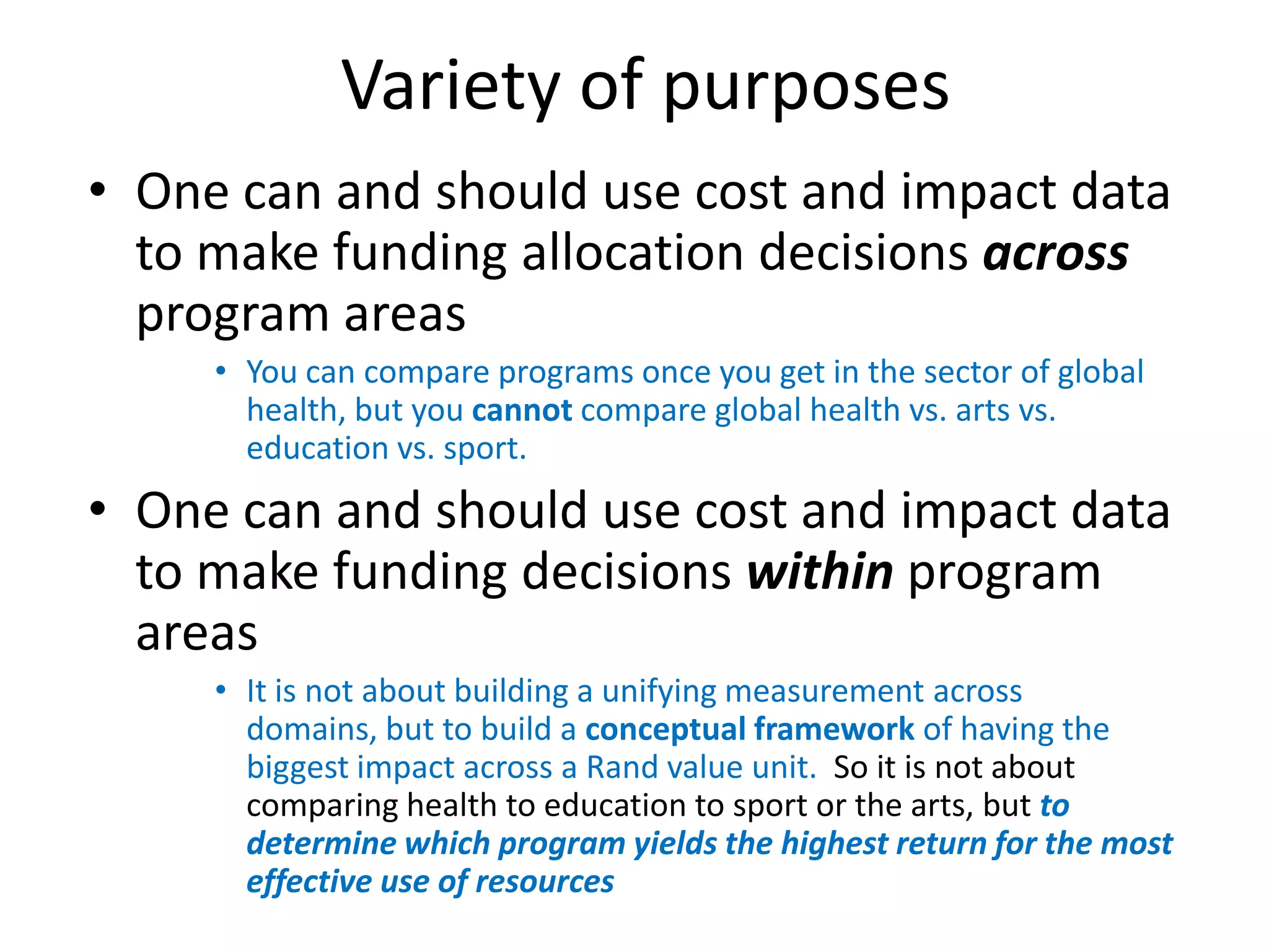 Variety of purposes
• One can and should use cost and impact data
  to make funding allocation decisions across
  program areas
     • You can compare programs once you get in the sector of global
       health, but you cannot compare global health vs. arts vs.
       education vs. sport.
• One can and should use cost and impact data
  to make funding decisions within program
  areas
     • It is not about building a unifying measurement across
       domains, but to build a conceptual framework of having the
       biggest impact across a Rand value unit. So it is not about
       comparing health to education to sport or the arts, but to
       determine which program yields the highest return for the most
       effective use of resources
 