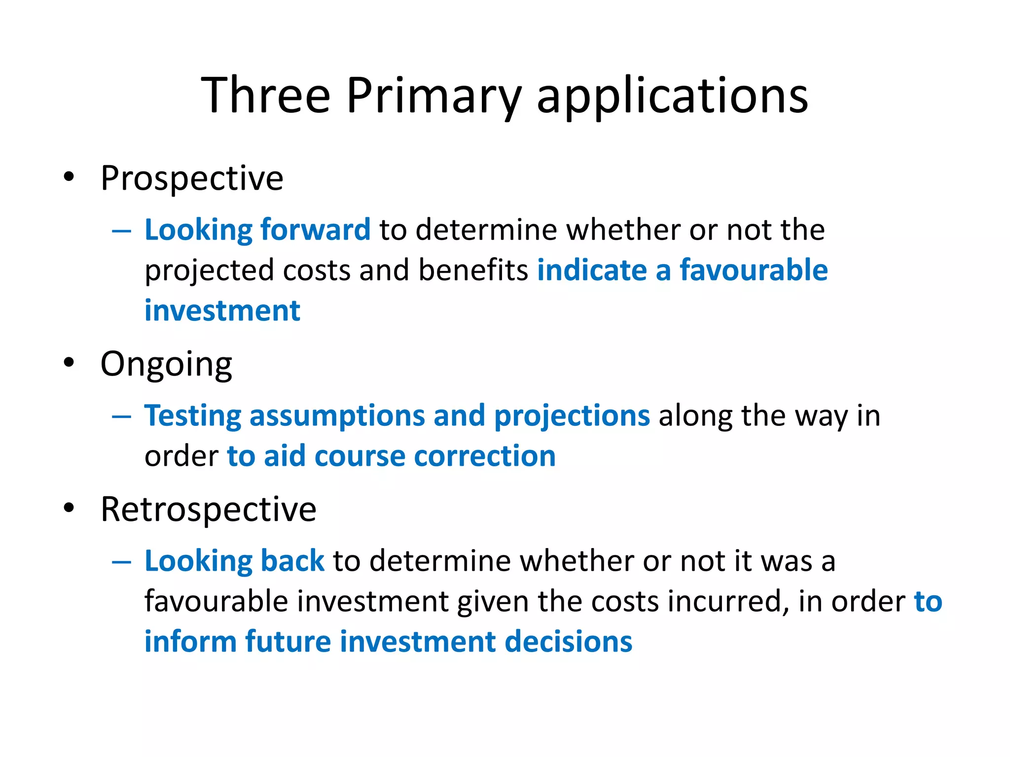 Three Primary applications
• Prospective
  – Looking forward to determine whether or not the
    projected costs and benefits indicate a favourable
    investment
• Ongoing
  – Testing assumptions and projections along the way in
    order to aid course correction
• Retrospective
  – Looking back to determine whether or not it was a
    favourable investment given the costs incurred, in order to
    inform future investment decisions
 