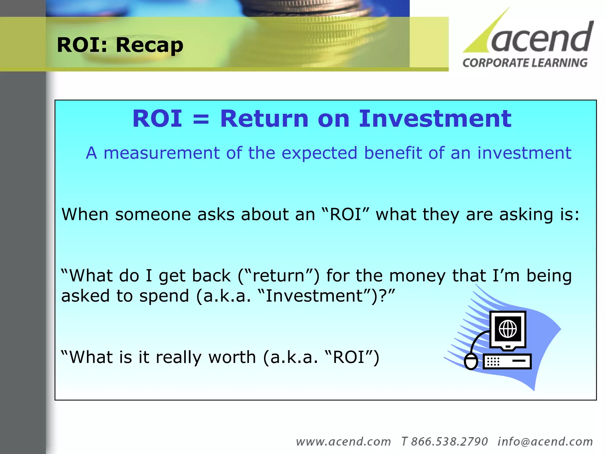 ROI: Recap  ROI = Return on Investment   A measurement of the expected benefit of an investment When someone asks about an “ROI” what they are asking is: “ What do I get back (“return”) for the money that I’m being asked to spend (a.k.a. “Investment”)?”  “ What is it really worth (a.k.a. “ROI”) 