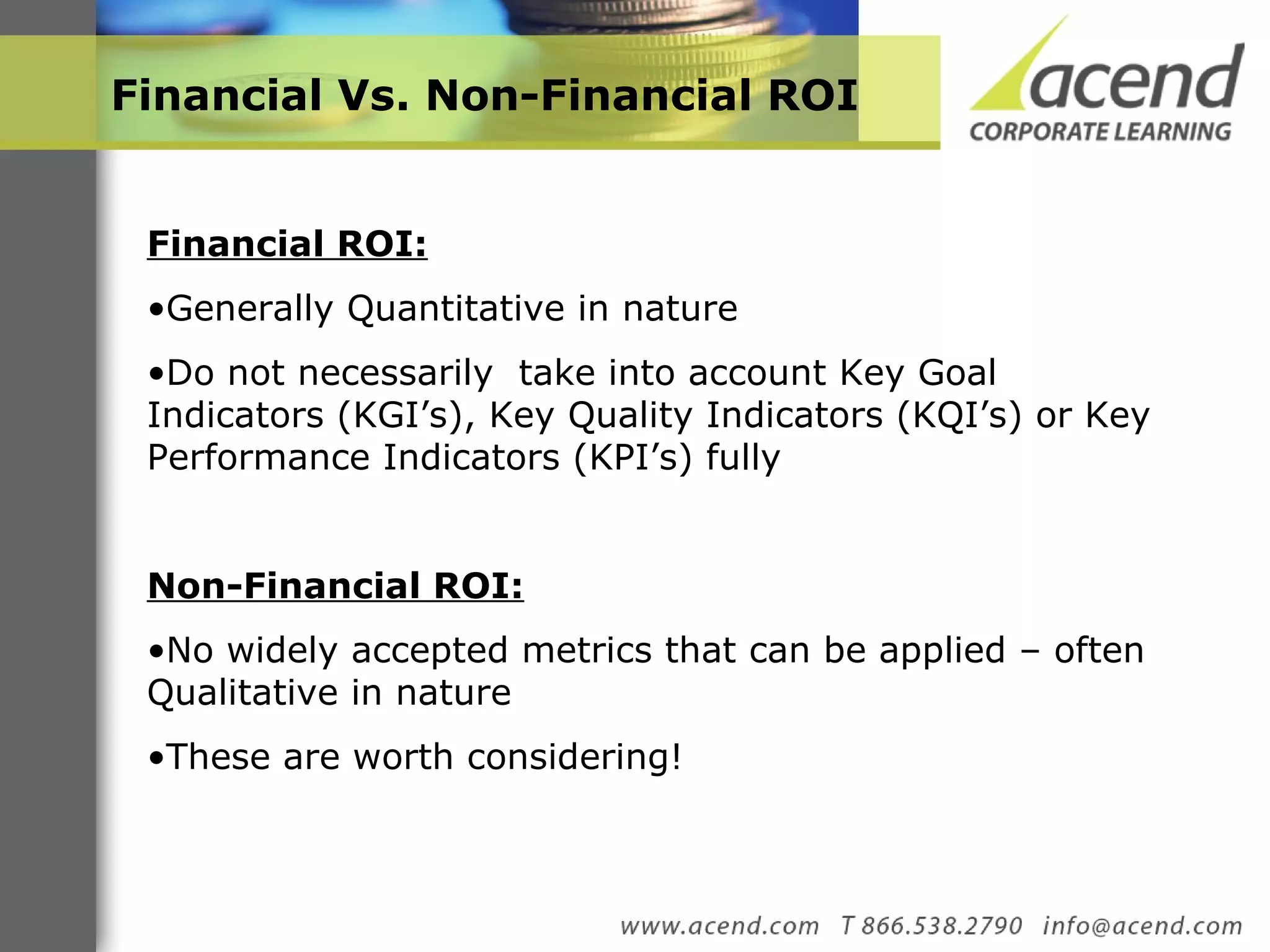 Financial Vs. Non-Financial ROI  Financial ROI: Generally Quantitative in nature  Do not necessarily  take into account Key Goal Indicators (KGI’s), Key Quality Indicators (KQI’s) or Key Performance Indicators (KPI’s) fully  Non-Financial ROI:   No widely accepted metrics that can be applied – often Qualitative in nature These are worth considering! 