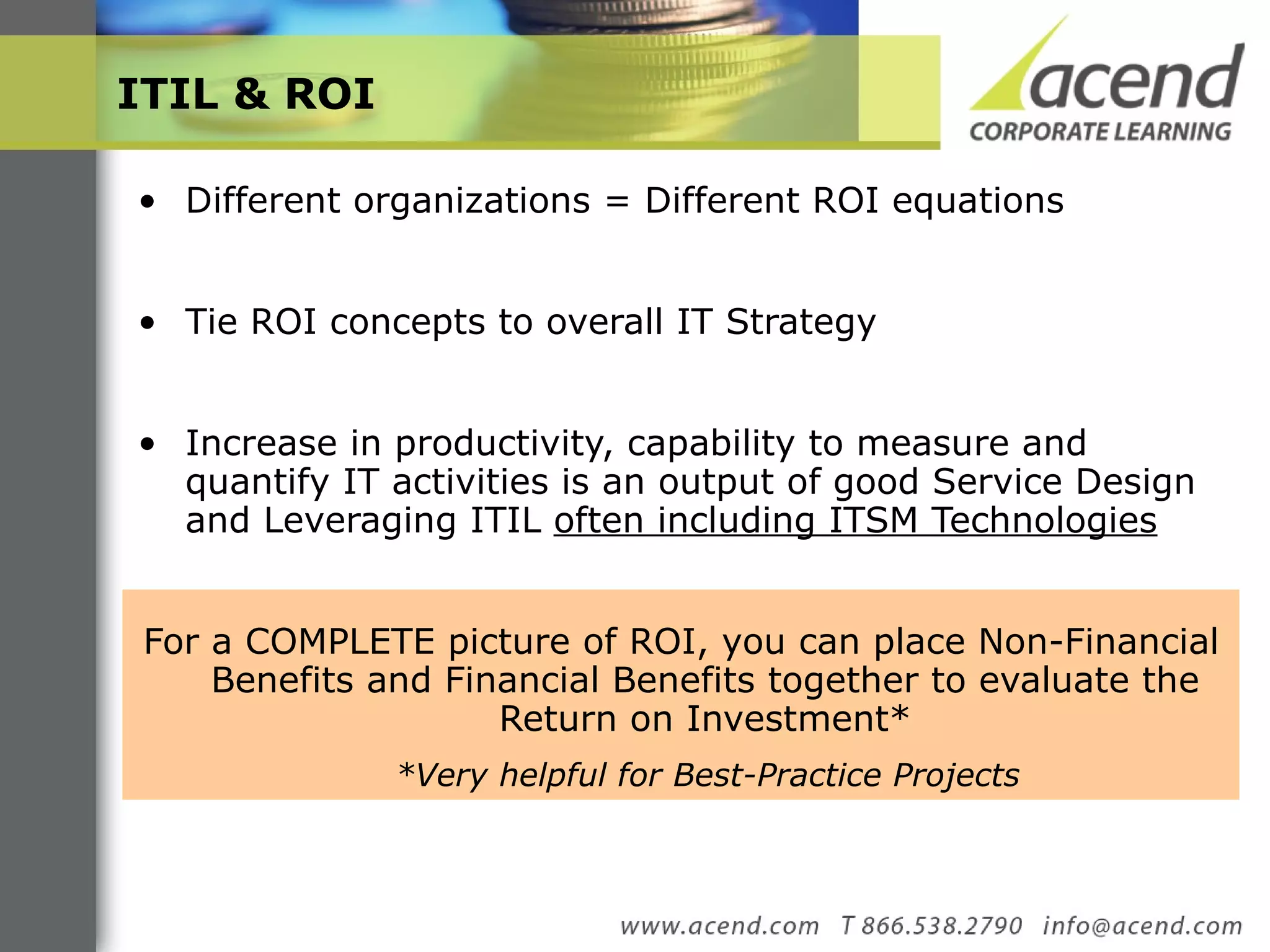ITIL & ROI  Different organizations = Different ROI equations  Tie ROI concepts to overall IT Strategy  Increase in productivity, capability to measure and quantify IT activities is an output of good Service Design and Leveraging ITIL  often including ITSM Technologies   For a COMPLETE picture of ROI, you can place Non-Financial Benefits and Financial Benefits together to evaluate the Return on Investment* *Very helpful for Best-Practice Projects  