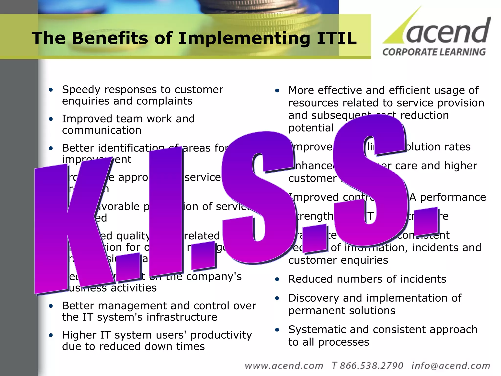 The Benefits of Implementing ITIL Speedy responses to customer enquiries and complaints Improved team work and communication Better identification of areas for improvement Pro-active approach to service provision More favorable perception of services provided Improved quality of IT-related information for optimal management and decision-making Reduced impact on the company's business activities Better management and control over the IT system's infrastructure Higher IT system users' productivity due to reduced down times More effective and efficient usage of resources related to service provision and subsequent cost reduction potential Improved first line resolution rates Enhanced customer care and higher customer satisfaction Improved control of SLA performance Strengthened IT infrastructure Eradicate loss and inconsistent records of information, incidents and customer enquiries Reduced numbers of incidents Discovery and implementation of permanent solutions Systematic and consistent approach to all processes K.I.S.S. 
