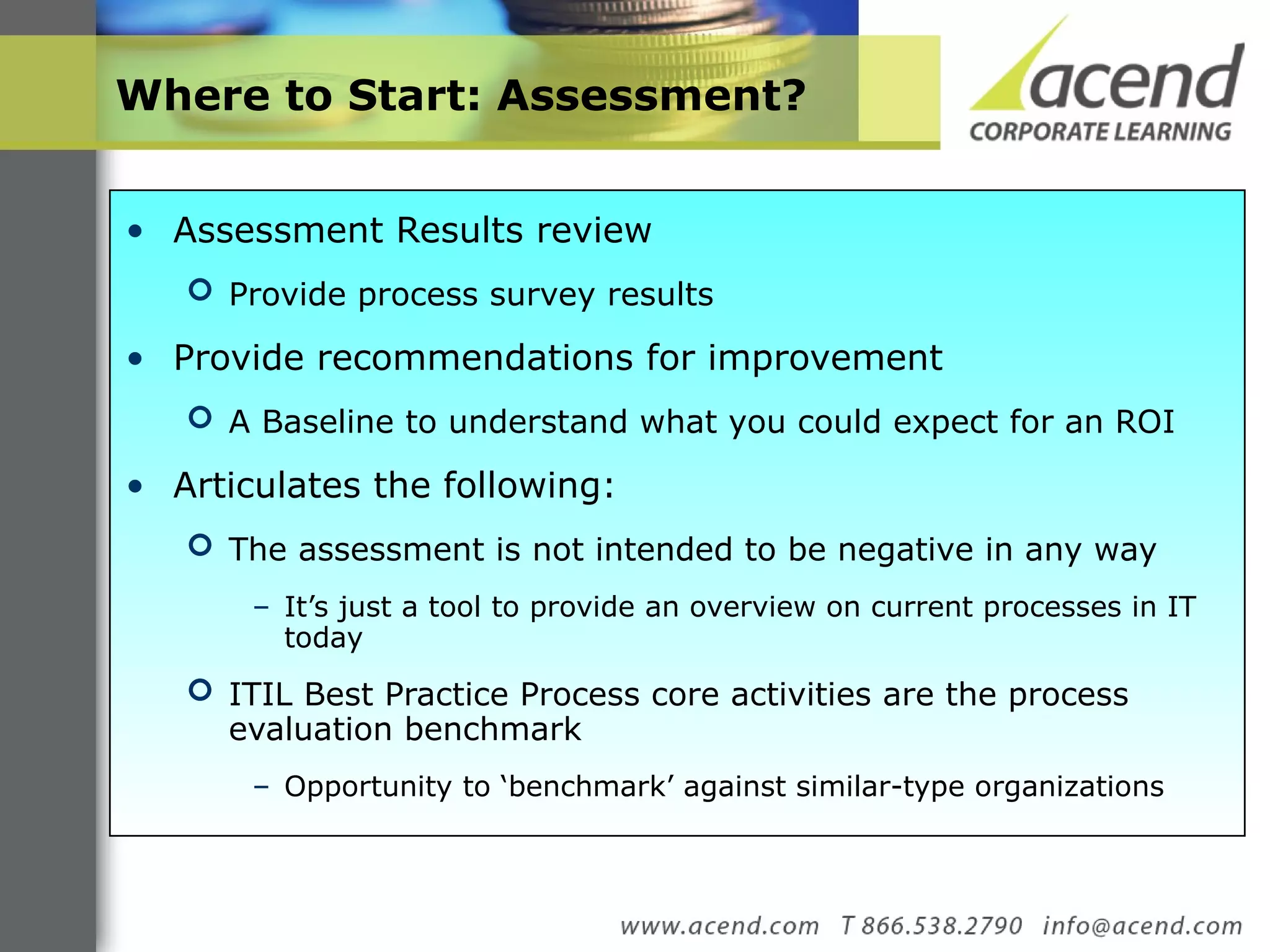 Where to Start: Assessment? Assessment Results review  Provide process survey results Provide recommendations for improvement A Baseline to understand what you could expect for an ROI Articulates the following: The assessment is not intended to be negative in any way It’s just a tool to provide an overview on current processes in IT today  ITIL Best Practice Process core activities are the process evaluation benchmark  Opportunity to ‘benchmark’ against similar-type organizations  