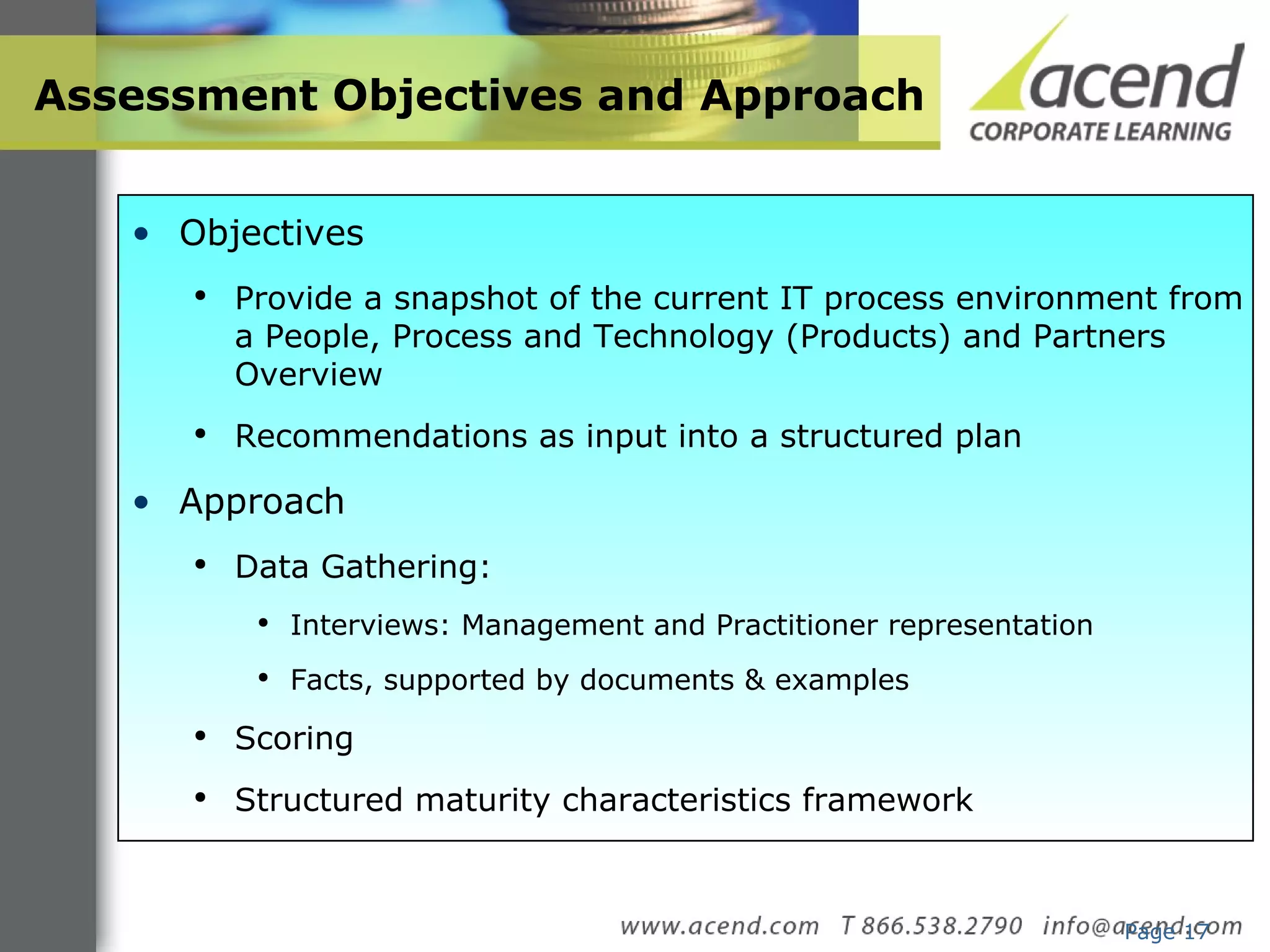 Assessment Objectives and Approach Page  Objectives Provide a snapshot of the current IT process environment from a People, Process and Technology (Products) and Partners Overview  Recommendations as input into a structured plan Approach Data Gathering: Interviews: Management and Practitioner representation Facts, supported by documents & examples Scoring Structured maturity characteristics framework 