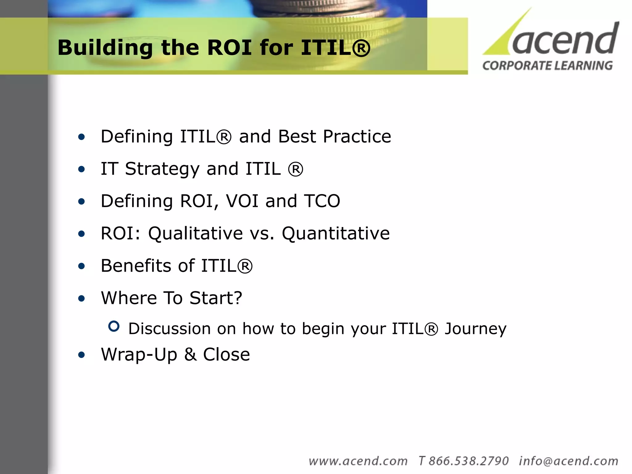 Building the ROI for ITIL® Defining ITIL® and Best Practice  IT Strategy and ITIL ® Defining ROI, VOI and TCO ROI: Qualitative vs. Quantitative  Benefits of ITIL®  Where To Start? Discussion on how to begin your ITIL® Journey Wrap-Up & Close  
