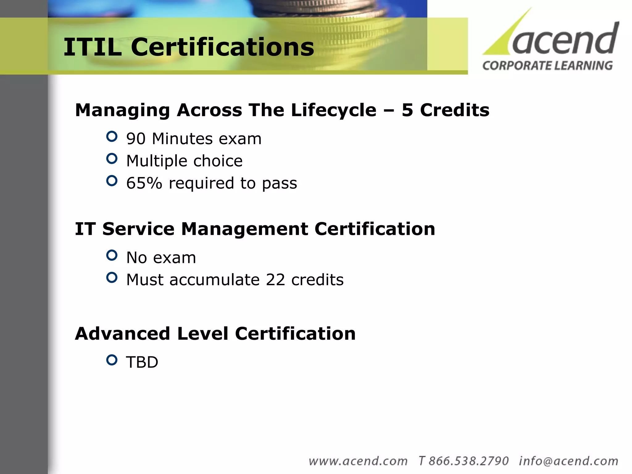 ITIL Certifications Managing Across The Lifecycle – 5 Credits 90 Minutes exam Multiple choice 65% required to pass IT Service Management Certification  No exam Must accumulate 22 credits  Advanced Level Certification TBD 