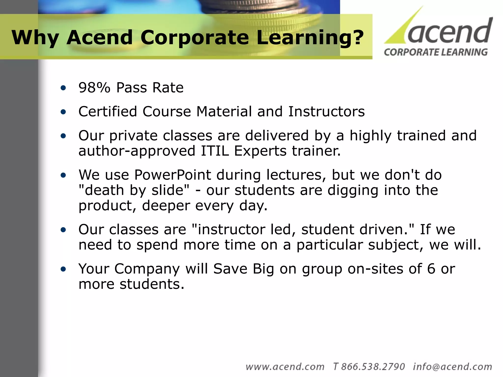 Why Acend Corporate Learning? 98% Pass Rate Certified Course Material and Instructors Our private classes are delivered by a highly trained and author-approved ITIL Experts trainer. We use PowerPoint during lectures, but we don't do &quot;death by slide&quot; - our students are digging into the product, deeper every day.  Our classes are &quot;instructor led, student driven.&quot; If we need to spend more time on a particular subject, we will.  Your Company will Save Big on group on-sites of 6 or more students.  
