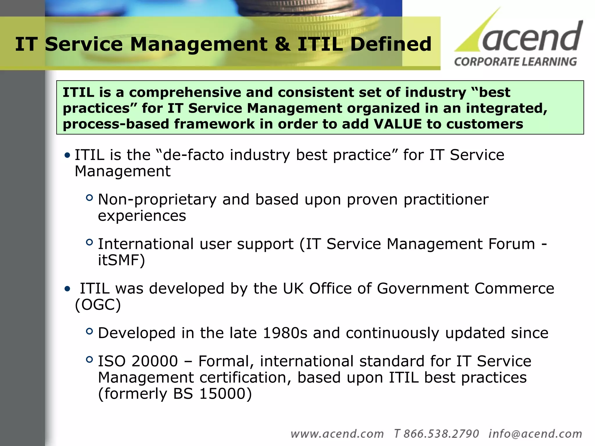 IT Service Management & ITIL Defined ITIL is the “de-facto industry best practice” for IT Service Management Non-proprietary and based upon proven practitioner experiences International user support (IT Service Management Forum - itSMF) ITIL was developed by the UK Office of Government Commerce (OGC) Developed in the late 1980s and continuously updated since ISO 20000 – Formal, international standard for IT Service Management certification, based upon ITIL best practices (formerly BS 15000) ITIL is a comprehensive and consistent set of industry “best practices” for IT Service Management organized in an integrated, process-based framework in order to add VALUE to customers 