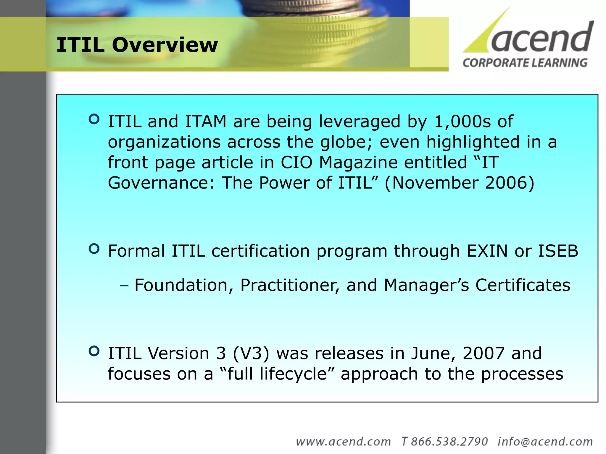 ITIL Overview   ITIL and ITAM are being leveraged by 1,000s of organizations across the globe; even highlighted in a front page article in CIO Magazine entitled “IT Governance: The Power of ITIL” (November 2006) Formal ITIL certification program through EXIN or ISEB Foundation, Practitioner, and Manager’s Certificates ITIL Version 3 (V3) was releases in June, 2007 and focuses on a “full lifecycle” approach to the processes  