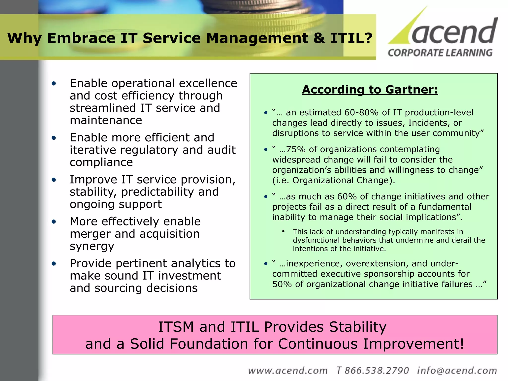 Why Embrace IT Service Management & ITIL? Enable operational excellence and cost efficiency through streamlined IT service and maintenance  Enable more efficient and iterative regulatory and audit compliance  Improve IT service provision, stability, predictability and ongoing support More effectively enable merger and acquisition synergy Provide pertinent analytics to make sound IT investment and sourcing decisions “…  an estimated 60-80% of IT production-level changes lead directly to issues, Incidents, or disruptions to service within the user community”  “ … 75% of organizations contemplating widespread change will fail to consider the organization’s abilities and willingness to change” (i.e. Organizational Change). “ … as much as 60% of change initiatives and other projects fail as a direct result of a fundamental inability to manage their social implications”.  This lack of understanding typically manifests in dysfunctional behaviors that undermine and derail the intentions of the initiative. “ … inexperience, overextension, and under-committed executive sponsorship accounts for 50% of organizational change initiative failures …” According to Gartner: ITSM and ITIL Provides Stability  and a Solid Foundation for Continuous Improvement! 