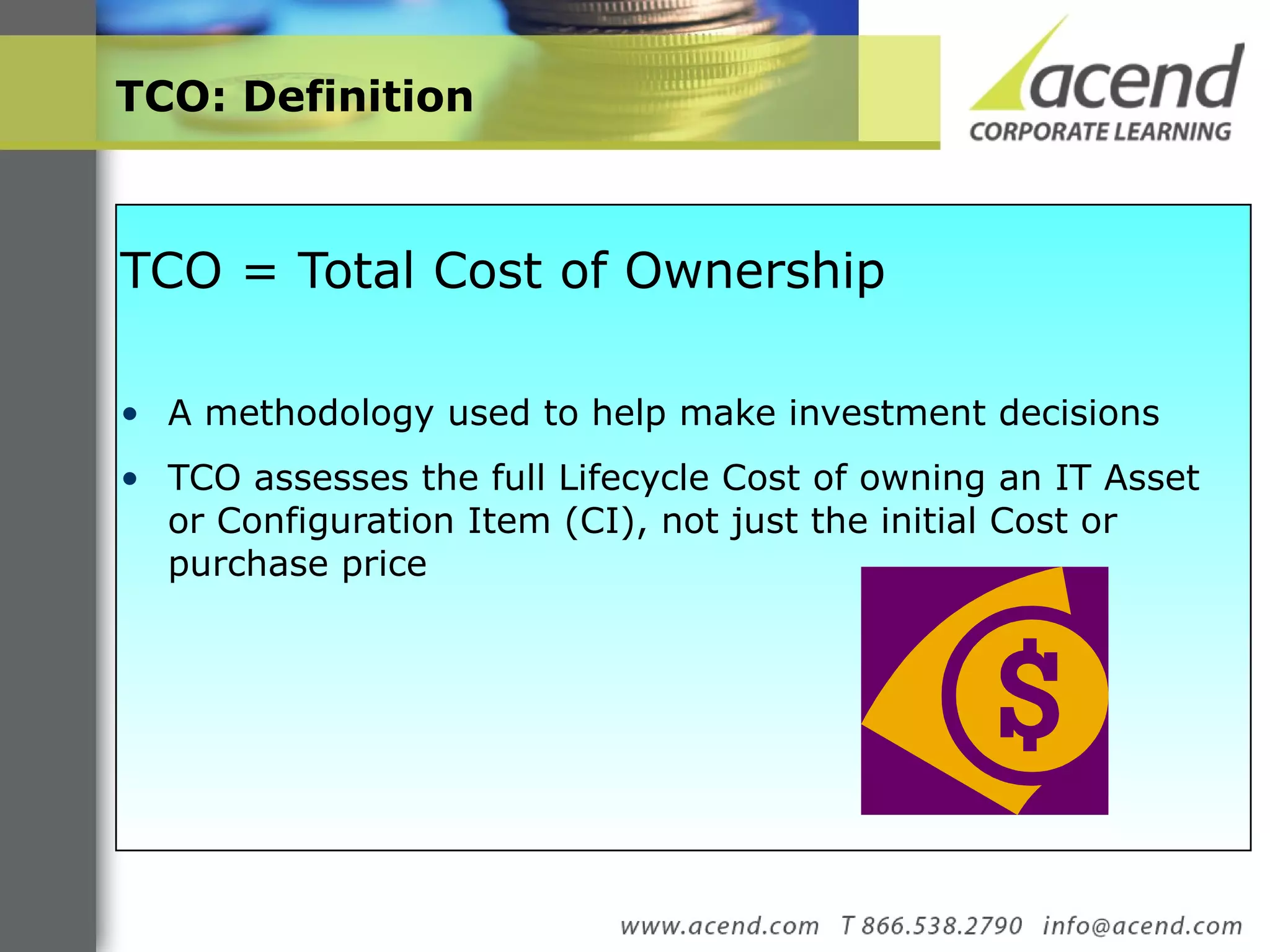 TCO: Definition  TCO = Total Cost of Ownership  A methodology used to help make investment decisions TCO assesses the full Lifecycle Cost of owning an IT Asset or Configuration Item (CI), not just the initial Cost or purchase price  