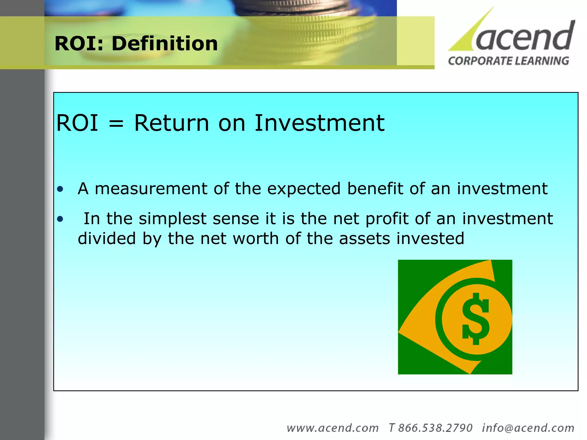 ROI: Definition  ROI = Return on Investment  A measurement of the expected benefit of an investment In the simplest sense it is the net profit of an investment divided by the net worth of the assets invested  