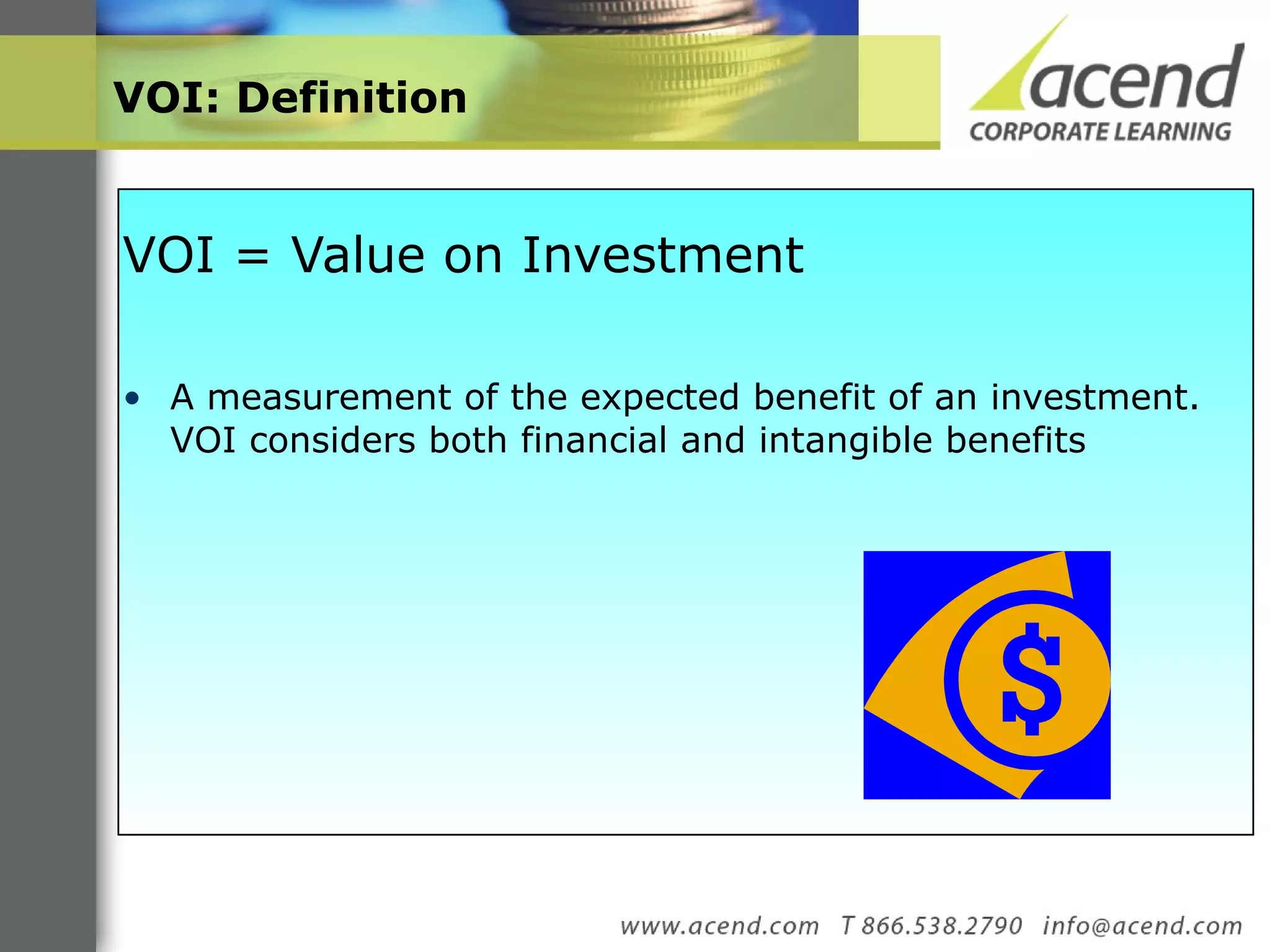 VOI: Definition  VOI = Value on Investment  A measurement of the expected benefit of an investment. VOI considers both financial and intangible benefits  
