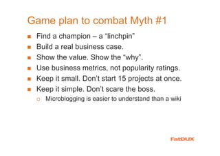 Game plan to combat Myth #1
 Find a champion – a “linchpin”
 Build a real business case.
 Show the value. Show the “why”.
 Use business metrics, not popularity ratings.
 Keep it small. Don’t start 15 projects at once.
 Keep it simple. Don’t scare the boss.
   Microblogging is easier to understand than a wiki
 