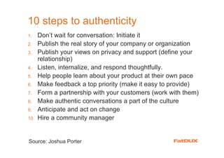 10 steps to authenticity
1.    Don’t wait for conversation: Initiate it
2.    Publish the real story of your company or organization
3.    Publish your views on privacy and support (define your
      relationship)
4.    Listen, internalize, and respond thoughtfully.
5.    Help people learn about your product at their own pace
6.    Make feedback a top priority (make it easy to provide)
7.    Form a partnership with your customers (work with them)
8.    Make authentic conversations a part of the culture
9.    Anticipate and act on change
10.   Hire a community manager


Source: Joshua Porter
 