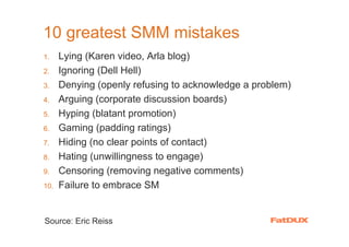 10 greatest SMM mistakes
1.    Lying (Karen video, Arla blog)
2.    Ignoring (Dell Hell)
3.    Denying (openly refusing to acknowledge a problem)
4.    Arguing (corporate discussion boards)
5.    Hyping (blatant promotion)
6.    Gaming (padding ratings)
7.    Hiding (no clear points of contact)
8.    Hating (unwillingness to engage)
9.    Censoring (removing negative comments)
10.   Failure to embrace SM


Source: Eric Reiss
 