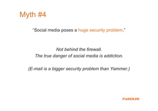 Myth #4
     “Social media poses a huge security problem.”



                Not behind the firewall.
      The true danger of social media is addiction.

  (E-mail is a bigger security problem than Yammer.)




 Source: me
 